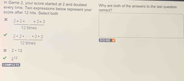 In Game 2, your score started at 2 and doubled Why are both of the answers to the last question
every time. Two expressions below represent your correct?
score after 12 hits. Select both
x  (2+2++·s +2+2)/12times 
 2· 2· ·s · 2· 2/12times 
DONE
2· 12
2^(12)
COMPLETE