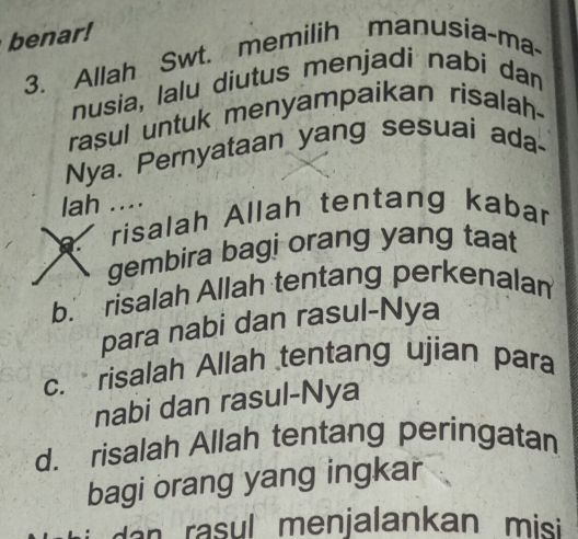 benar!
3. Allah Swt. memilih manusia-ma-
nusia, lalu diutus menjadi nabi dan
rasul untuk menyampaikan risalah-
Nya. Pernyataan yang sesuai ada-
lah ....
risalah Allah tentang kabar
gembira bagi orang yang taat
b. risalah Allah tentang perkenalam
para nabi dan rasul-Nya
c. risalah Allah tentang ujian para
nabi dan rasul-Nya
d. risalah Allah tentang peringatan
bagi orang yang ingkar
a ra su l menjalankan mis