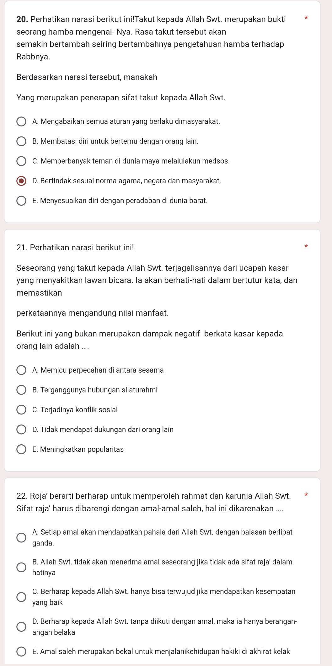 Perhatikan narasi berikut ini!Takut kepada Allah Swt. merupakan bukti
seorang hamba mengenal- Nya. Rasa takut tersebut akan
semakin bertambah seiring bertambahnya pengetahuan hamba terhadap
Rabbnya.
Berdasarkan narasi tersebut, manakah
Yang merupakan penerapan sifat takut kepada Allah Swt.
A. Mengabaikan semua aturan yang berlaku dimasyarakat.
B. Membatasi diri untuk bertemu dengan orang lain.
C. Memperbanyak teman di dunia maya melaluiakun medsos.
D. Bertindak sesuai norma agama, negara dan masyarakat.
E. Menyesuaikan diri dengan peradaban di dunia barat.
21. Perhatikan narasi berikut ini!
Seseorang yang takut kepada Allah Swt. terjagalisannya dari ucapan kasar
yang menyakitkan lawan bicara. Ia akan berhati-hati dalam bertutur kata, dan
memastikan
perkataannya mengandung nilai manfaat.
Berikut ini yang bukan merupakan dampak negatif berkata kasar kepada
orang lain adalah ....
A. Memicu perpecahan di antara sesama
B. Terganggunya hubungan silaturahmi
C. Terjadinya konflik sosial
D. Tidak mendapat dukungan dari orang lain
E. Meningkatkan popularitas
22. Roja’ berarti berharap untuk memperoleh rahmat dan karunia Allah Swt.
Sifat raja’ harus dibarengi dengan amal-amal saleh, hal ini dikarenakan ....
A. Setiap amal akan mendapatkan pahala dari Allah Swt. dengan balasan berlipat
ganda.
B. Allah Swt. tidak akan menerima amal seseorang jika tidak ada sifat raja’ dalam
hatinya
C. Berharap kepada Allah Swt. hanya bisa terwujud jika mendapatkan kesempatan
yang baik
D. Berharap kepada Allah Swt. tanpa diikuti dengan amal, maka ia hanya berangan-
angan belaka
E. Amal saleh merupakan bekal untuk menjalanikehidupan hakiki di akhirat kelak