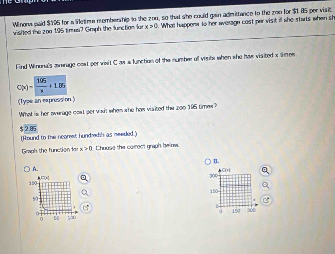 Winona paid $195 for a lifetime membership to the zoo, so that she could gain admittance to the zoo for $1.85 per visit.
visited the zoo 195 times? Graph the function for x>0. What happens to her average cost per visit if she starts when sh
Find Winona's average cost per visit C as a function of the number of visits when she has visited x times.
C(x)= 195/x +1.85
(Type an expression.)
What is her average cost per visit when she has visited the zoo 195 times?
$ 2.85
(Round to the nearest hundredth as needed.)
Graph the function for x>0. Choose the correct graph below.
B.
A.
C(x)
300
150
x
150 300