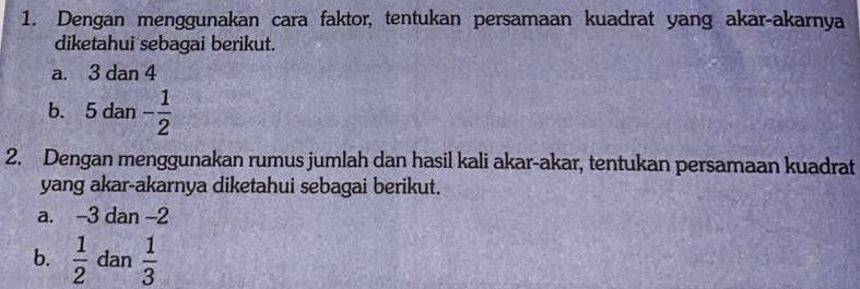 Dengan menggunakan cara faktor, tentukan persamaan kuadrat yang akar-akarnya 
diketahui sebagai berikut. 
a. 3 dan 4
b. 5 dan - 1/2 
2. Dengan menggunakan rumus jumlah dan hasil kali akar-akar, tentukan persamaan kuadrat 
yang akar-akarnya diketahui sebagai berikut. 
a. -3 dan -2
b.  1/2  dan  1/3 