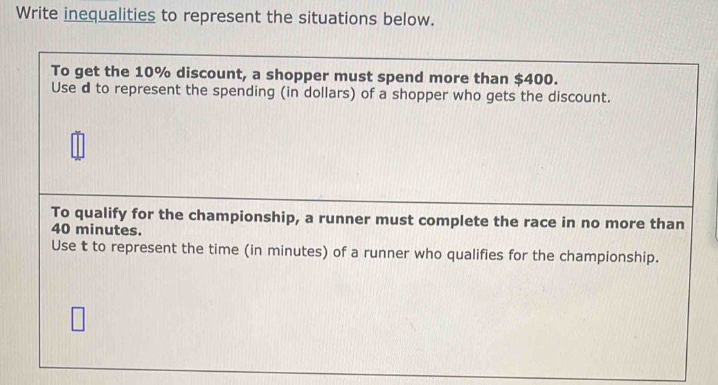 Write inequalities to represent the situations below. 
To get the 10% discount, a shopper must spend more than $400. 
Use d to represent the spending (in dollars) of a shopper who gets the discount. 
To qualify for the championship, a runner must complete the race in no more than
40 minutes. 
Use t to represent the time (in minutes) of a runner who qualifies for the championship.