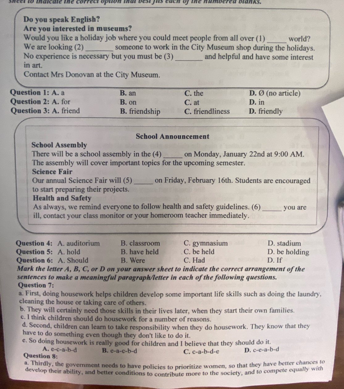 sheel to inaicale the correct option that best fis each of the numbered blanks.
Do you speak English?
Are you interested in museums?
Would you like a holiday job where you could meet people from all over (1) _world?
We are looking (2)_ someone to work in the City Museum shop during the holidays.
No experience is necessary but you must be (3) _and helpful and have some interest
in art.
Contact Mrs Donovan at the City Museum.
Question 1:A.a B. an C. the D. Ø (no article)
Question 2:A. for B. on C. at D. in
Question 3:A. friend B. friendship C. friendliness D. friendly
School Announcement
School Assembly
There will be a school assembly in the (4) _on Monday, January 22nd at 9:00 AM.
The assembly will cover important topics for the upcoming semester.
Science Fair
Our annual Science Fair will (5) _on Friday, February 16th. Students are encouraged
to start preparing their projects.
Health and Safety
As always, we remind everyone to follow health and safety guidelines. (6) _you are
ill, contact your class monitor or your homeroom teacher immediately.
Question 4: A. auditorium B. classroom C. gymnasium D. stadium
Question 5: A. hold B. have held C. be held D. be holding
Question 6: A. Should B. Were C. Had D. If
Mark the letter A, B, C, or D on your answer sheet to indicate the correct arrangement of the
sentences to make a meaningful paragraph/letter in each of the following questions.
Question 7:
a. First, doing housework helps children develop some important life skills such as doing the laundry,
cleaning the house or taking care of others.
b. They will certainly need those skills in their lives later, when they start their own families.
c. I think children should do housework for a number of reasons.
d. Second, children can learn to take responsibility when they do housework. They know that they
have to do something even though they don't like to do it.
e. So doing housework is really good for children and I believe that they should do it.
A. e-c-a-b-d B. e-a-c-b-d 3 D. c-e-a-b-d
C. c-a-b-d-
Question 8:
a. Thirdly, the government needs to have policies to prioritize women, so that they have better chances to
develop their ability, and better conditions to contribute more to the society, and to compete equally with
