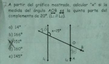 A partir del gráfico mostrado, calcular "x" si la
medida del ángulo AOB es la quinta parte del
complemento de 20°.(L_1//L_2).
a) 14°
b) 166°
151°
e) 160°
e) 145°