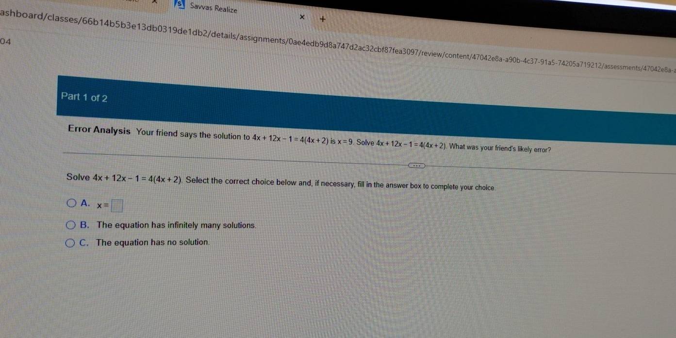 Savvas Realize
04
ashboard/classes/66b14b5b3e13db0319de1db2/details/assignments/0ae4edb9d8a747d2ac32cbf87fea3097/review/content/47042e8a-a90b-4c37-91a5-74205a719212/assessments/47042e8a-
Part 1 of 2
Error Analysis Your friend says the solution to 4x+12x-1=4(4x+2) is x=9 Solve 4x+12x-1=4(4x+2) What was your friend's likely error?
Solve 4x+12x-1=4(4x+2) Select the correct choice below and, if necessary, fill in the answer box to complete your choice.
A. x=□
B. The equation has infinitely many solutions.
C. The equation has no solution