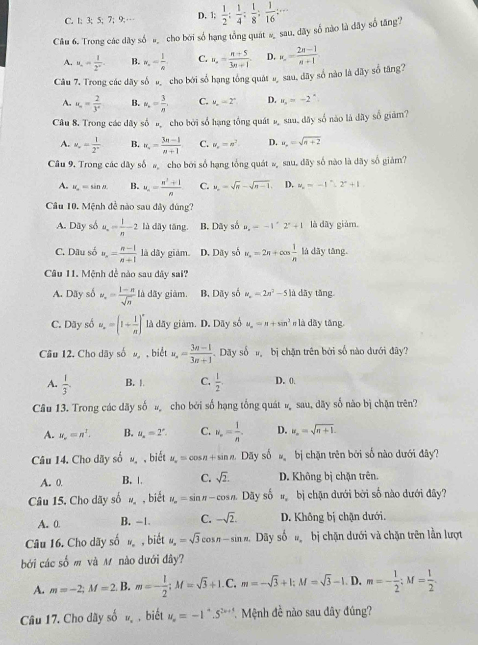 C. 1; 3; 5; 7; 9;…
D. 1;  1/2 ; 1/4 ; 1/8 ; 1/16 ;...
Câu 6. Trong các dãy số đ cho bởi số hạng tổng quát ½ sau. dãy số nào là dãy số tăng?
A. u_n= 1/2^n . B. u_n= 1/n  C. u_∈fty = (n+5)/3n+1 . D. u_n= (2n-1)/n+1 
Câu 7. Trong các dãy số  cho bởi số hạng tổng quát # sau, dãy số nào là dãy số tăng?
A. u_n= 2/3^x  B. u_n= 3/n . C. u_n=2^n D. u_n=-2^n.
Câu 8. Trong các dãy số # cho bởi số hạng tổng quát ½ sau, dãy số nào là dãy số giảm?
A. u_∈fty = 1/2^n  B. u_n= (3n-1)/n+1  C. u_n=n^2 D. u_n=sqrt(n+2)
Câu 9. Trong các dãy số  cho bởi số hạng tổng quát đsau. dãy số nào là dãy số giảm?
A. u_a=sin n. B. u_n= (n^2+1)/n  C. u_n=sqrt(n)-sqrt(n-1). D. u_n=-1^(n+12^circ)+1
Câu 10. Mệnh đề nào sau đây đúng?
A. Day số u_n= 1/n 2 là dãy tāng. B. Dãy số u_n=-1'2^n+1 là dây giảm.
C. Dầu số u_n= (n-1)/n+1  là dãy giảm. D. Dãy số u_n=2n+cos  1/n  là dãy tǎng.
Câu 11. Mệnh đề nào sau đây sai?
A. Dãy số u_n= (1-n)/sqrt(n)  là dãy giảm. B. Dãy số u_n=2n^2-5 là dãy tăng.
C. Dãy số u_n=(1+ 1/n )^n là dãy giảm. D. Dãy số u_n=n+sin^2 là dãy tǎng.
Câu 12. Cho dãy số , biết u_n= (3n-1)/3n+1  Dãy số  bị chặn trên bởi số nào dưới đây?
A.  1/3 . B. | C.  1/2 . D. 0.
Câu 13. Trong các dãy số  cho bởi số hạng tổng quát n sau, dãy số nào bị chặn trên?
A. u_n=n^2. B. u_s=2^s. C. u_n= 1/n . D. u_n=sqrt(n+1).
Câu 14. Cho dãy số u_n , biết u_π =cos n+sin n Dãy số  bị chặn trên bởi số nào dưới đây?
A. 0. B. |. C. sqrt(2). D. Không bị chặn trên.
Câu 15. Cho dãy số u_n , biết u_n=sin n-cos n. Dãy số u_= bị chặn dưới bởi số nào dưới đây?
A. 0. B. -1. C. -sqrt(2). D. Không bị chặn dưới.
Câu 16. Cho dãy số , biết u_n=sqrt(3)cos n-sin n. Dãy số  bị chặn dưới và chặn trên lần lượt
bởi các số m và M nào dưới đây?
A. m=-2;M=2. B. m=- 1/2 ;M=sqrt(3)+1.C.m=-sqrt(3)+1;M=sqrt(3)-1. D. m=- 1/2 ;M= 1/2 .
Câu 17. Cho dãy số u_a , biết u_n=-1''.5^(2n+5) * Mệnh đề nào sau dây đúng?