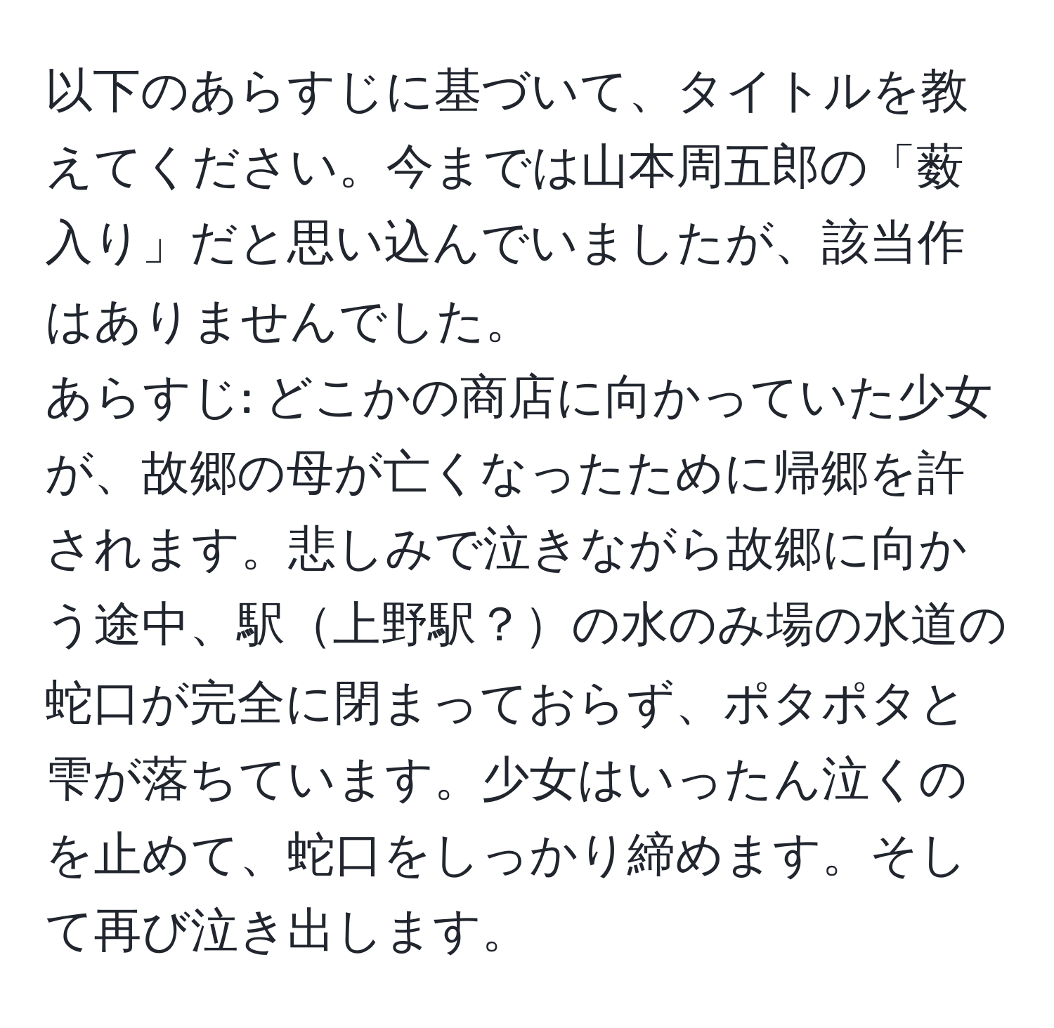 以下のあらすじに基づいて、タイトルを教えてください。今までは山本周五郎の「薮入り」だと思い込んでいましたが、該当作はありませんでした。  
あらすじ: どこかの商店に向かっていた少女が、故郷の母が亡くなったために帰郷を許されます。悲しみで泣きながら故郷に向かう途中、駅上野駅？の水のみ場の水道の蛇口が完全に閉まっておらず、ポタポタと雫が落ちています。少女はいったん泣くのを止めて、蛇口をしっかり締めます。そして再び泣き出します。