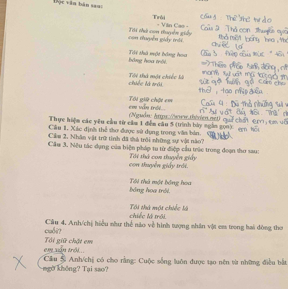 Đọc văn bản sau: 
Trôi 
- Văn Cao - 
Tôi thả con thuyền giấy 
con thuyền giấy trôi. 
Tôi thả một bông hoa 
bông hoa trôi. 
Tôi thả một chiếc lá 
chiếc lá trôi. 
Tôi giữ chặt em 
em vẫn trôi... 
Nguồn: https://www.thivien.net) 
Thực hiện các yêu cầu từ câu 1 đến câu 5 (trình bày ngắn gọn): 
Câu 1. Xác định thể thơ được sử dụng trong văn bản. 
Câu 2. Nhân vật trữ tình đã thả trôi những sự vật nào? 
Câu 3. Nêu tác dụng của biện pháp tu từ điệp cấu trúc trong đoạn thơ sau: 
Tôi thả con thuyền giấy 
con thuyền giấy trôi. 
Tôi thả một bông hoa 
bông hoa trôi. 
Tôi thả một chiếc lá 
chiếc lá trôi. 
Câu 4. Anh/chị hiểu như thế nào về hình tượng nhân vật em trong hai dòng thơ 
cuối? 
Tôi giữ chặt em 
em vẫn trôi... 
Câu 5 Anh/chị có cho rằng: Cuộc sống luôn được tạo nên từ những điều bất 
ngờ không? Tại sao?
