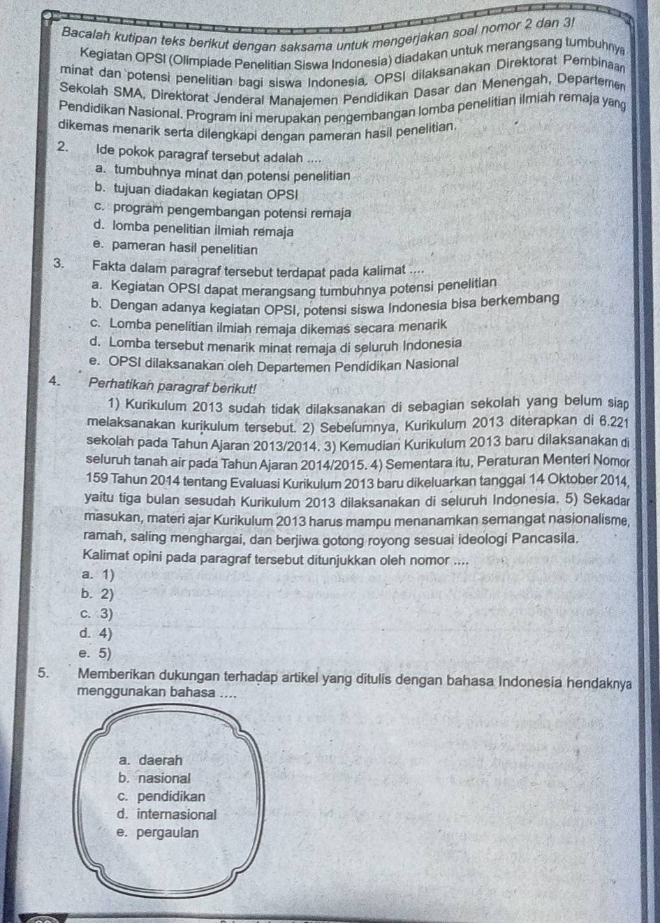 Bacalah kutipan teks berikut dengan saksama untuk mengerjakan soal nomor 2 dan 3!
Kegiatan OPSI (Olimpiade Penelitian Siswa Indonesia) diadakan untuk merangsang tumbuhnya
minat dan`potensi penelitian bagi siswa Indonesia, OPSI dilaksanakan Direktorat Pembinaan
Sekolah SMA, Direktorat Jenderal Manajemen Pendidikan Dasar dan Menengah, Departemen
Pendidikan Nasional. Program ini merupakan pengembangan lomba penelitian ilmiah remaja yang
dikemas menarik serta dilengkapi dengan pameran hasil penelitian.
2. Ide pokok paragraf tersebut adalah ....
a. tumbuhnya minat dan potensi penelitian
b. tujuan diadakan kegiatan OPSI
c. program pengembangan potensi remaja
d. Iomba penelitian ilmiah remaja
e. pameran hasil penelitian
3. Fakta dalam paragraf tersebut terdapat pada kalimat ....
a. Kegiatan OPSI dapat merangsang tumbuhnya potensi penelitian
b. Dengan adanya kegiatan OPSI, potensi siswa Indonesia bisa berkembang
c. Lomba penelitian ilmiah remaja dikemas secara menarik
d. Lomba tersebut menarik minat remaja di seluruh Indonesia
e. OPSI dilaksanakan oleh Departemen Pendidikan Nasional
4. Perhatikan paragraf berikut!
1) Kurikulum 2013 sudah tidak dilaksanakan di sebagian sekolah yang belum siap
melaksanakan kurikulum tersebut. 2) Sebeľumnya, Kurikulum 2013 diterapkan di 6.221
sekolah pada Tahun Ajaran 2013/2014. 3) Kemudian Kurikulum 2013 baru dilaksanakan di
seluruh tanah air pada Tahun Ajaran 2014/2015. 4) Sementara itu, Peraturan Menteri Nomor
159 Tahun 2014 tentang Evaluasi Kurikulum 2013 baru dikeluarkan tanggal 14 Oktober 2014,
yaitu tiga bulan sesudah Kurikulum 2013 dilaksanakan di seluruh Indonesia. 5) Sekadar
masukan, materi ajar Kurikulum 2013 harus mampu menanamkan semangat nasionalisme,
ramah, saling menghargai, dan berjiwa gotong royong sesuai ideologi Pancasila.
Kalimat opini pada paragraf tersebut ditunjukkan oleh nomor ....
a. 1)
b. 2)
c. 3)
d. 4)
e. 5)
5. Memberikan dukungan terhadap artikel yang ditulis dengan bahasa Indonesia hendaknya
menggunakan bahasa ....
a. daerah
b. nasional
c. pendidikan
d. internasional
e. pergaulan