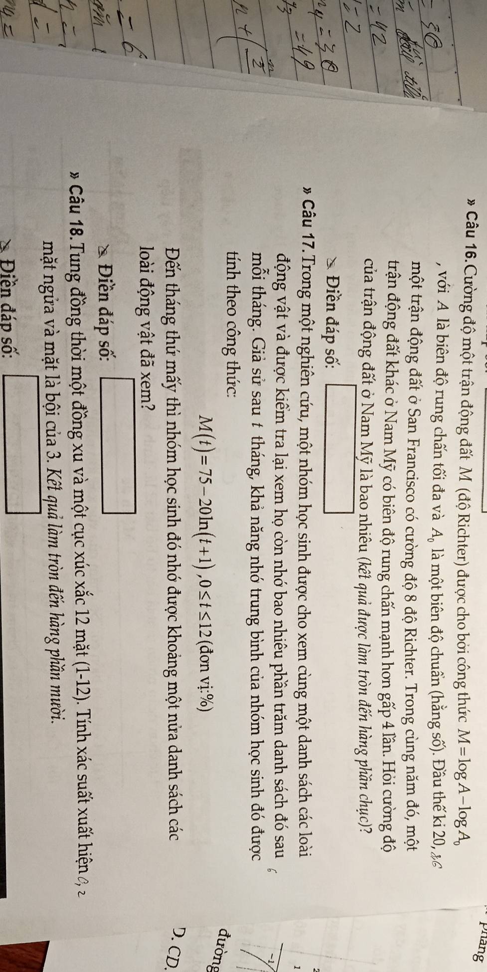 phang
* Câu 16. Cường độ một trận động đất M (độ Richter) được cho bởi công thức M=log A-log A_0
, với A là biên độ rung chấn tối đa và A_0 là một biên độ chuẩn (hằng số). Đầu thế ki 20, & 6
một trận động đất ở San Francisco có cường độ 8 độ Richter. Trong cùng năm đó, một
trận động đất khác ở Nam Mỹ có biên độ rung chấn mạnh hơn gấp 4 lần. Hỏi cường độ
của trận động đất ở Nam Mỹ là bao nhiêu (kết quả được làm tròn đến hàng phần chục)?
* Điền đáp số:
# Câu 17.Trong một nghiên cứu, một nhóm học sinh được cho xem cùng một danh sách các loài
1
động vật và được kiểm tra lại xem họ còn nhớ bao nhiêu phần trăm danh sách đó sau
mỗi tháng. Giả sử sau t tháng, khả năng nhớ trung bình của nhóm học sinh đó được
tính theo công thức:
đường
M(t)=75-20ln (t+1), 0≤ t≤ 12 (đơn vị:%)
Đến tháng thứ mấy thì nhóm học sinh đó nhớ được khoảng một nửa danh sách các D. CD.
loài động vật đã xem?
Điền đáp số:
# Câu 18. Tung đồng thời một đồng xu và một cục xúc xắc 12 mặt (1-12). Tính xác suất xuất hiện ở 
mặt ngửa và mặt là bội của 3. Kết quả làm tròn đến hàng phần mười.
Điền đáp số: