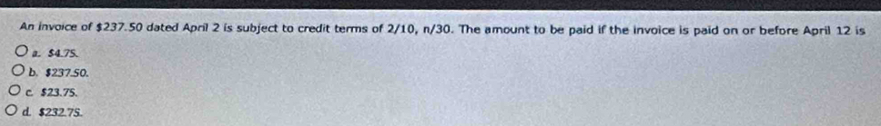 An invoice of $237.50 dated April 2 is subject to credit terms of 2/10, n/30. The amount to be paid if the invoice is paid on or before April 12 is
a. $4.75.
b. $237.50.
c. $23.75.
d. $232.75.