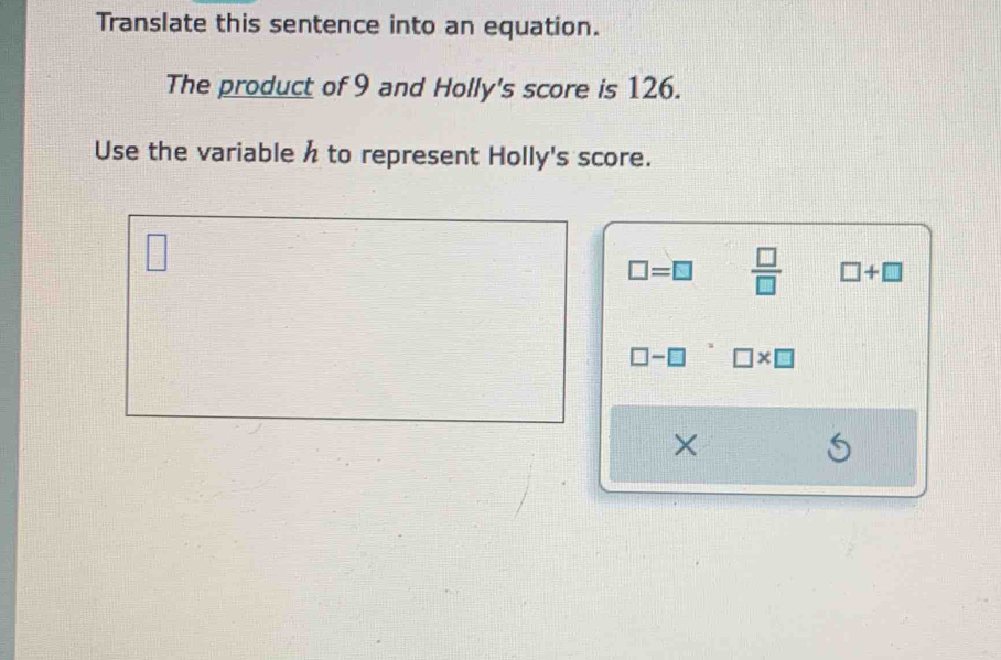 Translate this sentence into an equation.
The product of 9 and Holly's score is 126.
Use the variable h to represent Holly's score.
□
□ =□  □ /□   □ +□
□ -□ □ * □
×