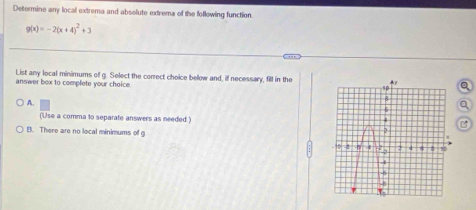 Determine any local extrema and absolute extrema of the following function
g(x)=-2(x+4)^2+3. ,,
List any local minimums of g. Select the correct choice below and, if necessary, fill in thea
answer bex to complete your choice.
A.
(Use a comma to separate answers as needed.)
B. There are no local minimums of g