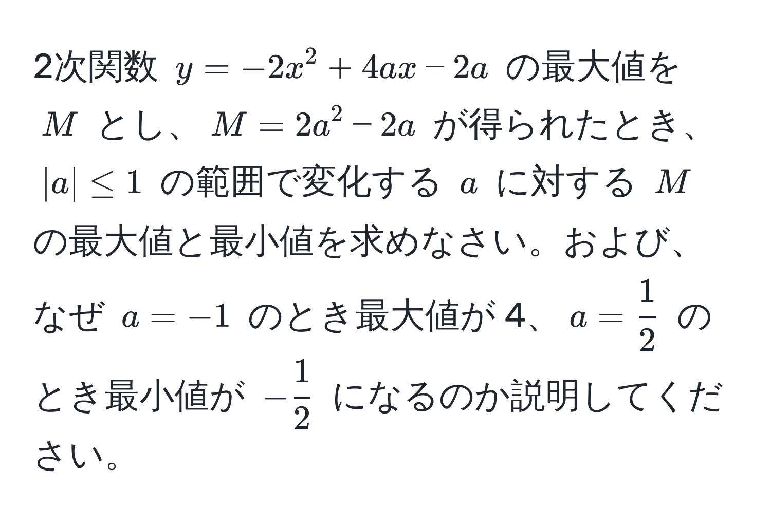 2次関数 $y = -2x^(2 + 4ax - 2a$ の最大値を $M$ とし、$M = 2a^2 - 2a$ が得られたとき、$|a| ≤ 1$ の範囲で変化する $a$ に対する $M$ の最大値と最小値を求めなさい。および、なぜ $a = -1$ のとき最大値が 4、$a = frac1)2$ のとき最小値が $- 1/2 $ になるのか説明してください。