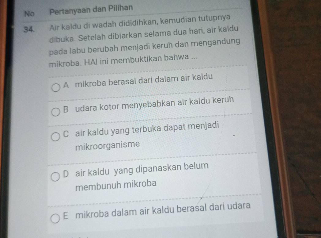 No Pertanyaan dan Pilihan
34. Air kaldu di wadah dididihkan, kemudian tutupnya
dibuka. Setelah dibiarkan selama dua hari, air kaldu
pada labu berubah menjadi keruh dan mengandung
mikroba. HAl ini membuktikan bahwa ...
A mikroba berasal dari dalam air kaldu
B udara kotor menyebabkan air kaldu keruh
C air kaldu yang terbuka dapat menjadi
mikroorganisme
D air kaldu yang dipanaskan belum
membunuh mikroba
E mikroba dalam air kaldu berasal dari udara