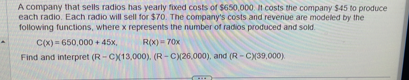 A company that sells radios has yearly fixed costs of $650,000. It costs the company $45 to produce 
each radio. Each radio will sell for $70. The company's costs and revenue are modeled by the 
following functions, where x represents the number of radios produced and sold.
C(x)=650,000+45x, R(x)=70x
Find and interpret (R-C)(13,000), (R-C)(26,000) , and (R-C)(39,000).