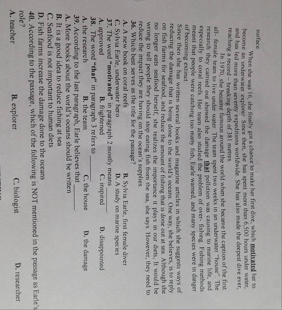 surface.
When she was 16, she finally got a chance to make her first dive, which motivated her to
become an underwater explorer. Since then, she has spent more than 6,500 hours under water,
and has led more than seventy expeditions worldwide. She has also made the deepest dive ever,
reaching a record - breaking depth of 381 metres.
In 1970, she became famous around the world when she became the caption of the first
all- female team to live under water. The team spent two weeks in an underwater “house”. The
research they carried out showed the damage that pollution was causing to marine life, and
especially to coral reefs. Her team also studied the problem of over- fishing. Fishing methods
meant that people were catching too many fish, Earle warned, and many species were in danger
of becoming extinct.
Since then she has written several books and magazine articles in which she suggests ways of
reducing the damage that is being done to the world’s oceans. One way, she believes, is to reply
on fish farms for seafood, and reduce the amount of fishing that is done out at sea. Although she
no longer eats seafood herself, she realizes the importance it plays in our diets, It would be
wrong to tell people they should stop eating fish from the sea, she says. However, they need to
reduce the impact they are having on the ocean’s supplies.
36. Which best serves as the title for the passage?
A. A new book on coral reefs B. Sylvia Earle, first female diver
C. Sylvia Earle, underwater hero D. A study on marine species
37. The word “motivated” in paragraph 2 mostly means_
A. approved B. frightened C. inspired D. disappointed
38. The word “that” in paragraph 3 refers to _.
A. the research B. the team C. the house D. the damage
39. According to the last paragraph, Earle believes that_ .
A. More books about the world’s oceans should be written
B. It is a good idea to reduce fishing at sea
C. Seafood is not important to human diets
D. Fish farms increase the damage done to the oceans
40. According to the passage, which of the following is NOT mentioned in the passage as Earle’s
role?
A. teacher B. explorer C. biologist D. researcher