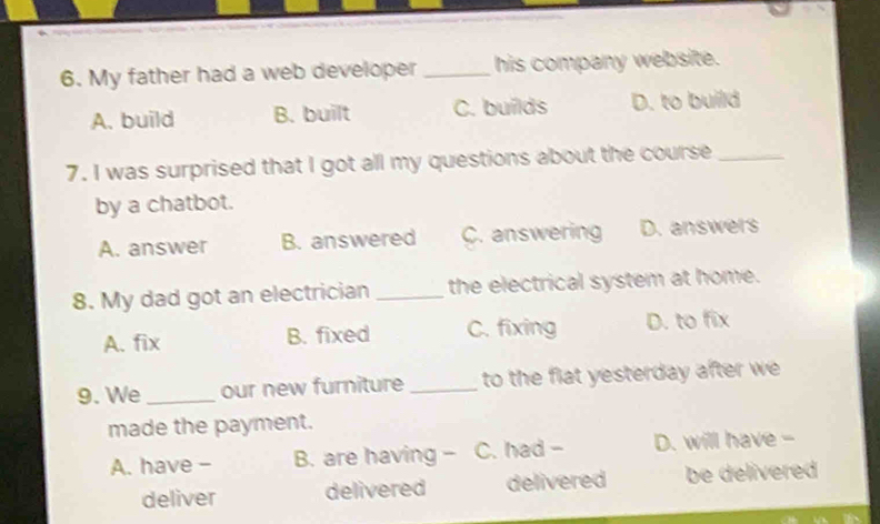 My father had a web developer_ his company website.
A. build B. built C. builds D. to build
7. I was surprised that I got all my questions about the course_
by a chatbot.
A. answer B. answered C. answering D. answers
8. My dad got an electrician _the electrical system at home.
A. fix B. fixed C. fixing D. to fix
9. We _our new furniture _to the flat yesterday after we
made the payment.
A. have - B. are having - C. had - D. will have -
deliver delivered delivered be delivered