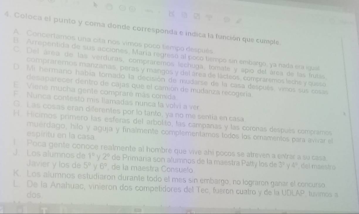 Coloca el punto y coma donde corresponda e indica la función que cumple.
A. Concertamos una cita nos vimos poco tiempo después.
B. Arrepentida de sus acciones, María regreso al poco tiempo sin embargo, ya nada era igual
C. Del área de las verduras, compraremos lechuga, tomate y apio del área de las frutás,
compraremos manzanas, peras y mangos y del área de lácteos, compraremos leche y queso
D. Mi hermano había tomado la decisión de mudarse de la casa después, vimos sus cosas
desaparecer dentro de cajas que el camión de mudanza recogería.
E. Viene mucha gente compraré más comida.
F. Nunca contestó mis llamadas nunca la volvi a ver
G. Las cosas eran diferentes por lo tanto, ya no me sentía en casa.
H. Hicimos primero las esferas del arbolito, las campañas y las coronas después compramos
muérdago, hilo y aguja y finalmente complementamos todos los ornamentos para avivar el
espiritu en la casa.
I Poca gente conoce realmente al hombre que vive ahi pocos se atreven a entrar a su casa.
J. Los alumnos de 1° V 2° de Primaria son alumnos de la maëstra Patty los de 3° γ 4° , del maestro
Javier y los de 5° y 6° , de la maestra Consuelo
K. Los alumnos estudiaron durante todo el mes sin embargo, no lograron ganar el concurso.
L. De la Anahuac, vinieron dos competidores del Tec, fueron cuatro y de la UDLAP, tuvimos a
dos.