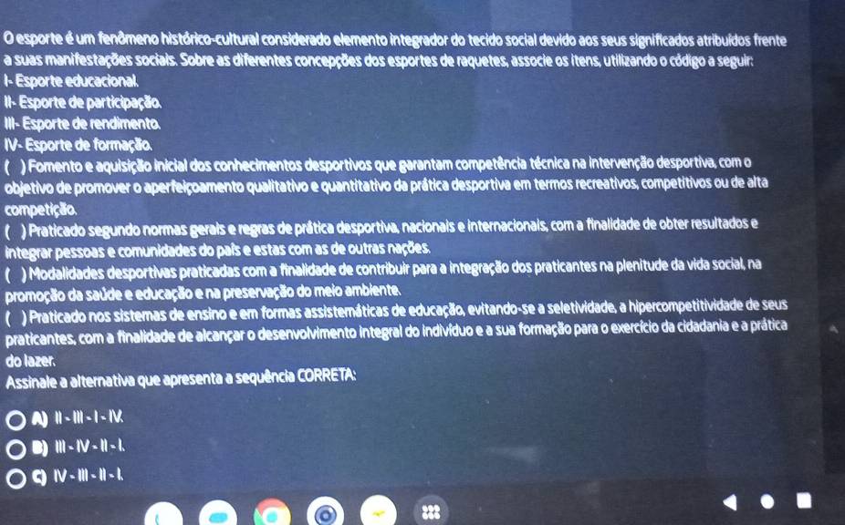 esporte é um fenômeno histórico-cultural considerado elemento integrador do tecido social devido aos seus significados atribuídos frente
a suas manifestações sociais. Sobre as diferentes concepções dos esportes de raquetes, associe os itens, utilizando o código a seguir:
I- Esporte educacional.
II- Esporte de participação.
III- Esporte de rendimento.
IV- Esporte de formação.
) Fomento e aquisição inicial dos conhecimentos desportivos que garantam competência técnica na intervenção desportiva, com o
objetivo de promover o aperfeiçoamento qualitativo e quantitativo da prática desportiva em termos recreativos, competitivos ou de alta
competição.
) Praticado segundo normas gerais e regras de prática desportiva, nacionais e internacionais, com a finalidade de obter resultados e
integrar pessoas e comunidades do país e estas com as de outras nações.
) Modalidades desportivas praticadas com a finalidade de contribuir para a integração dos praticantes na plenitude da vida social, na
promoção da saúde e educação e na preservação do meio ambiente.
) Praticado nos sistemas de ensino e em formas assistemáticas de educação, evitando-se a seletividade, a hipercompetitividade de seus
praticantes, com a finalidade de alcançar o desenvolvimento integral do indivíduo e a sua formação para o exercício da cidadania e a prática
do lazer.
Assinale a alternativa que apresenta a sequência CORRETA:
A ||-1||-|-1||
B) |||-||v-1||.
q IV-III-II-I.