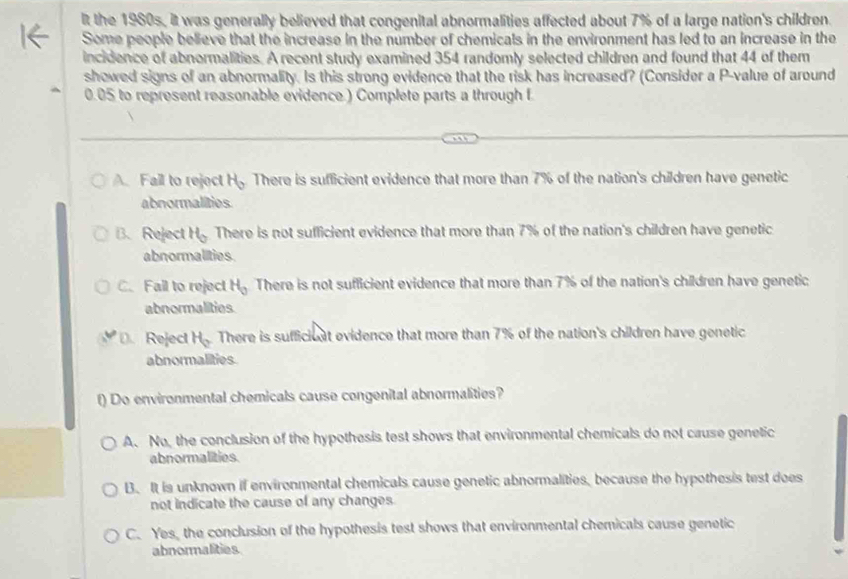 It the 1980s, it was generally believed that congenital abnormalities affected about 7% of a large nation's children.
Some people believe that the increase in the number of chemicals in the environment has led to an increase in the
incidence of abnormalities. A recent study examined 354 randomly selected children and found that 44 of them
showed signs of an abnormality. Is this strong evidence that the risk has increased? (Consider a P -value of around
0.05 to represent reasonable evidence.) Complete parts a through f
A. Fail to reject H_o There is sufficient evidence that more than 7% of the nation's children have genetic
abnormalities.
B. Reject H_0 There is not sufficient evidence that more than 7% of the nation's children have genetic
abnormalities
C. Fail to reject H_0 There is not sufficient evidence that more than 7% of the nation's children have genetic
abnormalities..Reject H_2 There is sufficioat evidence that more than 7% of the nation's children have genetic
abnormalities
t) Do environmental chemicals cause congenital abnormalities?
A. No, the conclusion of the hypothesis test shows that environmental chemicals do not cause genetic
abnormalities
B. It is unknown if environmental chemicals cause genetic abnormalities, because the hypothesis test does
not indicate the cause of any changes.
C. Yes, the conclusion of the hypothesis test shows that environmental chemicals cause genetic
abnormalities