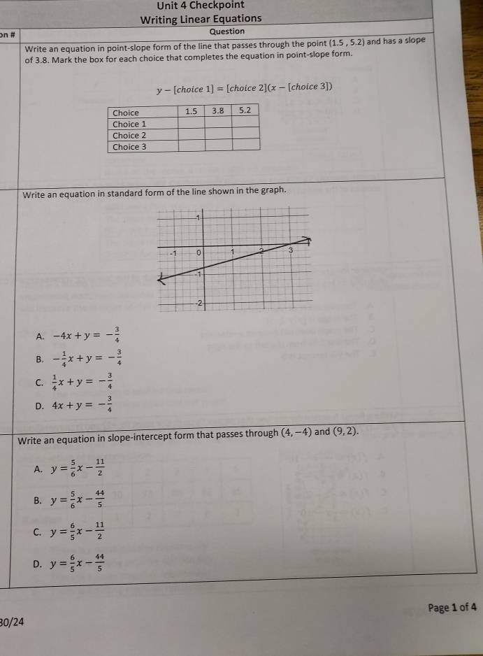 Checkpoint
Writing Linear Equations
on # Question
Write an equation in point-slope form of the line that passes through the point (1.5,5.2) and has a slope
of 3.8. Mark the box for each choice that completes the equation in point-slope form.
y- [choice 1]= [choice 2](x- [choice 3])
Write an equation in standard form of the line shown in the graph.
A. -4x+y=- 3/4 
B. - 1/4 x+y=- 3/4 
C.  1/4 x+y=- 3/4 
D. 4x+y=- 3/4 
Write an equation in slope-intercept form that passes through (4,-4) and (9,2).
A. y= 5/6 x- 11/2 
B. y= 5/6 x- 44/5 
C. y= 6/5 x- 11/2 
D. y= 6/5 x- 44/5 
30/24 Page 1 of 4