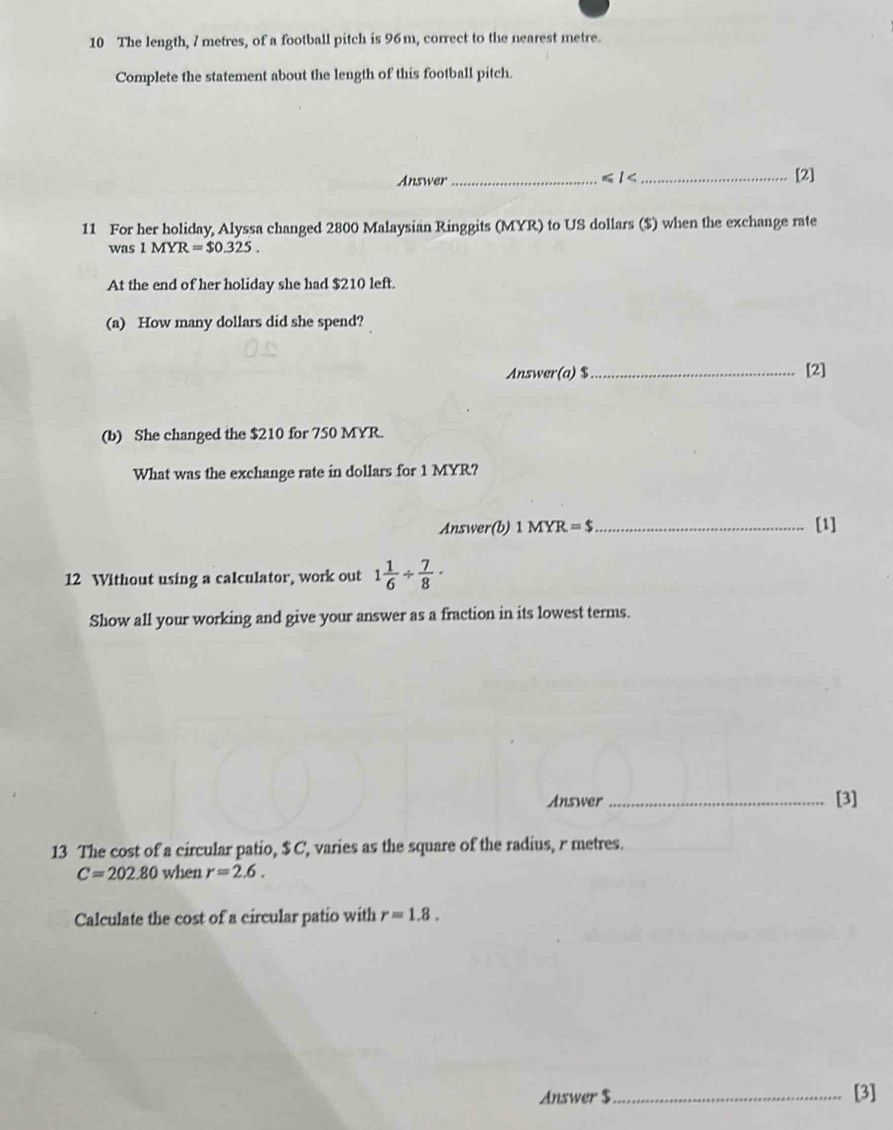 The length, 7 metres, of a football pitch is 96m, correct to the nearest metre. 
Complete the statement about the length of this football pitch. 
Answer _ ≤slant I< _[2] 
11 For her holiday, Alyssa changed  2800 Malaysian Ringgits (MYR) to US dollars ($) when the exchange rate 
was 1MYR=$0.325. 
At the end of her holiday she had $210 left. 
(a) How many dollars did she spend? 
Answer(a) $ _ [2] 
(b) She changed the $210 for 750 MYR. 
What was the exchange rate in dollars for 1 MYR? 
Answer(b) 1MYR=$ _[1] 
12 Without using a calculator, work out 1 1/6 /  7/8 ·
Show all your working and give your answer as a fraction in its lowest terms. 
Answer _[3] 
13 The cost of a circular patio, $C, varies as the square of the radius, r metres.
C=202.80 when r=2.6. 
Calculate the cost of a circular patio with r=1.8. 
Answer $ _ [3]