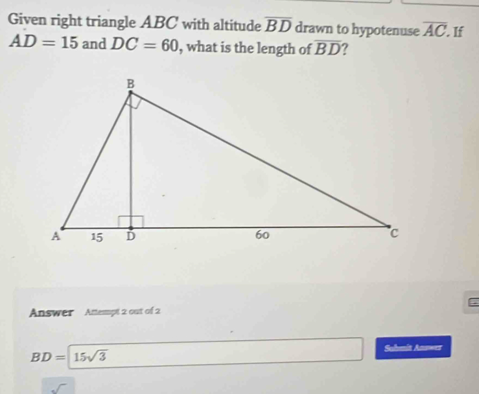 Given right triangle ABC with altitude overline BD drawn to hypotenuse overline AC If
AD=15 and DC=60 , what is the length of overline BD ? 
Answer Attempt 2 out of 2
BD= 15sqrt(3)
Sahmit Anmwes