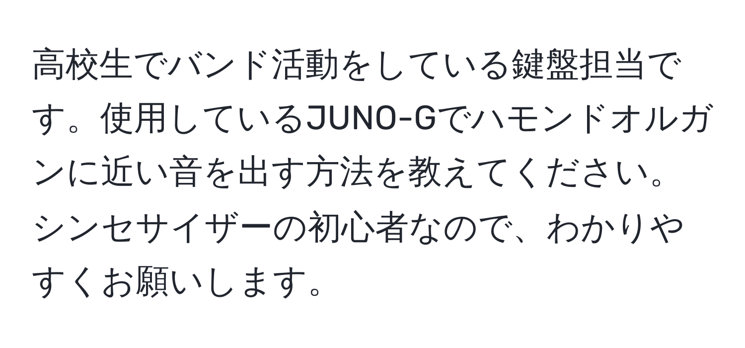 高校生でバンド活動をしている鍵盤担当です。使用しているJUNO-Gでハモンドオルガンに近い音を出す方法を教えてください。シンセサイザーの初心者なので、わかりやすくお願いします。