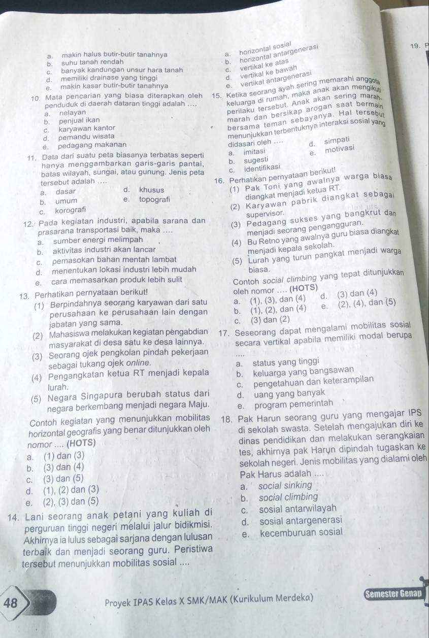 a. makin halus butir-butir tanahnya
a. horizontal sosial
19. P
b. suhu tanah rendah
b. horizontal antargenerasi
c. banyak kandungan unsur hara tanah c. vertikal ke atas
d. memiliki drainase yang tinggi
d. vertikal ke bawah
e. makin kasar butir-butir tanahnya
e. vertikal antargenerasi
10. Mata pencarian yang biasa diterapkan oleh 15. Ketika seorang ayah sering memarahi anggo
penduduk di daerah dataran tinggi adalah .... keluarga di rumah, maka anak akan mengiku
marah dan bersikap arogan saat bermair
a. nelayan
perilaku tersebut. Anak akan sering marah
c. karyawan kantor
bersama teman sebayanya. Hal tersebu
b. penjual ikan
d. pemandu wisata
menunjukkan terbentuknya interaksi sosial yang
e. pedagang makanan
didasari oleh .... d. simpati
11. Data dari suatu peta biasanya terbatas seperti a. imitasi e. motivasi
hanya menggambarkan garis-garis pantai,
b. sugesti
batas wilayah, sungai, atau gunung. Jenis peta c. identifikasi
tersebut adalah ....
16. Perhatikan pernyataan berikut!
a. dasar d. khusus
(1) Pak Toni yang awalnya warga biasa
b. umum e. topografi
diangkat menjadi ketua RT.
c. korografi
(2) Karyawan pabrik diangkat sebagai
supervisor.
12. Pada kegiatan industri, apabila sarana dan
(3) Pedagang sukses yang bangkrut dan
prasarana transportasi baik, maka ....
menjadi seorang pengangguran.
a. sumber energi melimpah
(4) Bu Retno yang awalnya guru biasa diangkat
b. aktivitas industri akan lancar
menjadi kepala sekolah.
c. pemasokan bahan mentah lambat
(5) Lurah yang turun pangkat menjadi warga
d. menentukan lokasi industri lebih mudah biasa.
e. cara memasarkan produk lebih sulit Contoh social climbing yang tepat ditunjukkan
13. Perhatikan pernyataan berikut!
oleh nomor .... (HOTS)
(1) Berpindahnya seorang karyawan dari satu a. (1), (3), dan (4) d. (3) dan (4)
perusahaan ke perusahaan lain dengan b. (1), (2), dan (4) e. (2), (4), dan (5)
jabatan yang sama. c. (3) dan (2)
(2) Mahasiswa melakukan kegiatan pèngabdian 17. Seseorang dapat mengalami mobilitas sosial
masyarakat di desa satu ke desa lainnya.
(3) Seorang ojek pengkolan pindah pekerjaan secara vertikal apabila memiliki modal berupa
sebagai tukang ojek online.
a. status yang tinggi
(4) Pengangkatan ketua RT menjadi kepala b. keluarga yang bangsawan
lurah.
(5) Negara Singapura berubah status dari c. pengetahuan dan keterampilan
d. uang yang banyak
negara berkembang menjadi negara Maju. e. program pemerintah
Contoh kegiatan yang menunjukkan mobilitas 18. Pak Harun seorang guru yang mengajar IPS
horizontal geografis yang benar ditunjukkan oleh di sekolah swasta. Setelah mengajukan diri ke
nomor .... (HOTS) dinas pendidikan dan melakukan serangkaian
a. (1) dan (3) tes, akhirnya pak Harụn dipindah tugaskan ke
b. (3) dan (4) sekolah negeri. Jenis mobilitas yang dialami oleh
c. (3) dan (5) Pak Harus adalah ...
d. (1), (2) dan (3) a. social sinking
e. (2), (3) dan (5) b. social climbing
14. Lani seorang anak petani yang kuliah di c. sosial antarwilayah
perguruan tinggi negeri melalui jalur bidikmisi. d. sosial antargenerasi
Akhirnya ia lulus sebagai sarjana dengan lulusan e. kecemburuan sosial
terbaik dan menjadi seorang guru. Peristiwa
tersebut menunjukkan mobilitas sosial ....
48 Proyek IPAS Kelas X SMK/MAK (Kurikulum Merdeka) Semester Genap