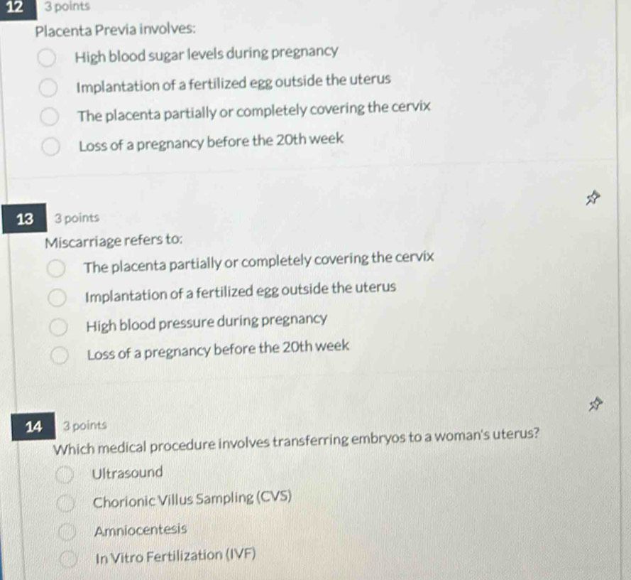 12 3 points
Placenta Previa involves:
High blood sugar levels during pregnancy
Implantation of a fertilized egg outside the uterus
The placenta partially or completely covering the cervix
Loss of a pregnancy before the 20th week
13 3 points
Miscarriage refers to:
The placenta partially or completely covering the cervix
Implantation of a fertilized egg outside the uterus
High blood pressure during pregnancy
Loss of a pregnancy before the 20th week
14 3 points
Which medical procedure involves transferring embryos to a woman's uterus?
Ultrasound
Chorionic Villus Sampling (CVS)
Amniocentesis
In Vitro Fertilization (IVF)