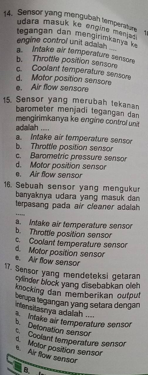 Sensor yang mengubah temperature 1
udara masuk ke engine menjadi
tegangan dan mengirimkanya ke
engine control unit adalah ....
a. Intake air temperature sensore
b. Throttle position sensore
c. Coolant temperature sensore
d. Motor position sensore
e. Air flow sensore
15. Sensor yang merubah tekanan
barometer menjadi tegangan dan
mengirimkanya ke engine control unit
adalah ....
a. Intake air temperature sensor
b. Throttle position sensor
c. Barometric pressure sensor
d. Motor position sensor
e. Air flow sensor
16. Sebuah sensor yang mengukur
banyaknya udara yang masuk dan
terpasang pada air cleaner adalah
…..
a. Intake air temperature sensor
b. Throttle position sensor
c. Coolant temperature sensor
d. Motor position sensor
e. Air flow sensor
17. Sensor yang mendeteksi getaran
cylinder block yang disebabkan oleh
knocking dan memberikan output
berupa tegangan yang setara dengan
intensitasnya adalah ....
a. Intake air temperature sensor
b. Detonation sensor
c. Coolant temperature sensor
d. Motor position sensor
e. Air flow sensor
B.