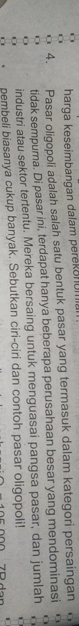 harga keseimbangan dalam perekonuma 
4. Pasar oligopoli adalah salah satu bentuk pasar yang termasuk dalam kategori persaingan 
tidak sempurna. Di pasar ini, terdapat hanya beberapa perusahaan besar yang mendominasi 
industri atau sektor tertentu. Mereka bersaing untuk menguasai pangsa pasar, dan jumlah 
pembeli biasanya cukup banyak. Sebutkan ciri-ciri dan contoh pasar oligopoli!