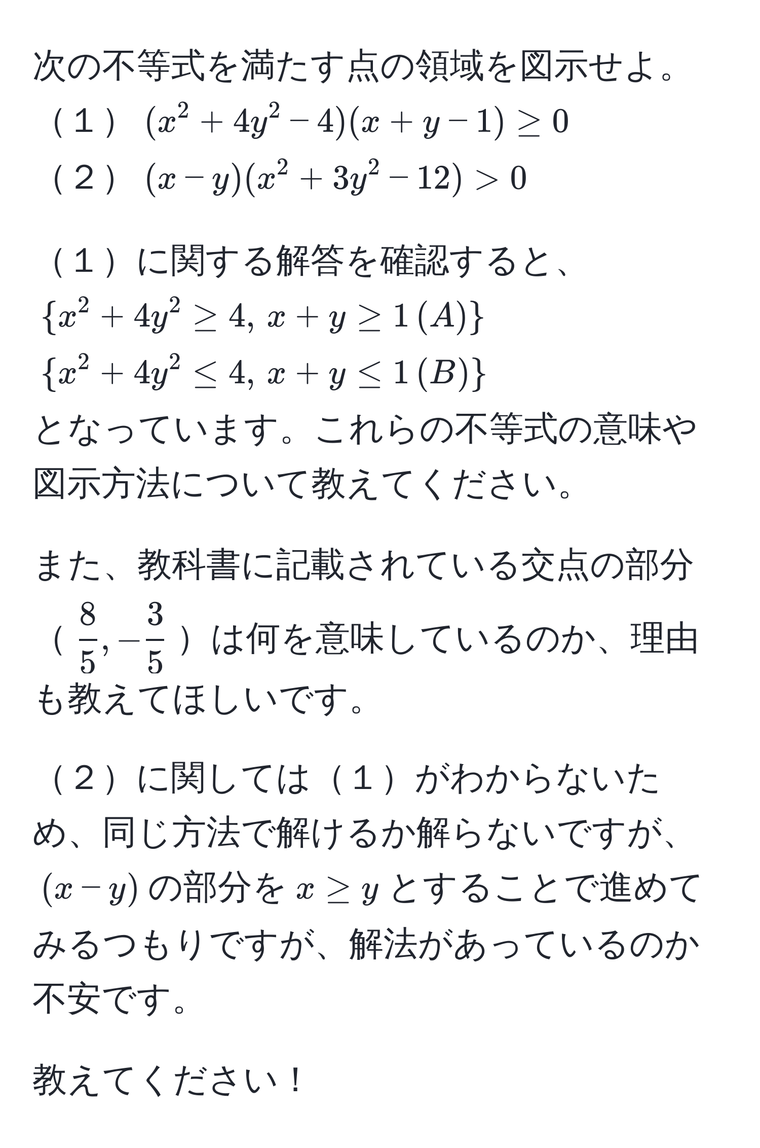 次の不等式を満たす点の領域を図示せよ。  
１$(x^2+4y^2-4)(x+y-1) ≥ 0$  
２$(x-y)(x^2+3y^2-12) > 0$  

１に関する解答を確認すると、  
$x^2+4y^2 ≥ 4, , x+y ≥ 1 , (A)$  
$x^2+4y^2 ≤ 4, , x+y ≤ 1 , (B)$  
となっています。これらの不等式の意味や図示方法について教えてください。  

また、教科書に記載されている交点の部分$ 8/5 , - 3/5 $は何を意味しているのか、理由も教えてほしいです。  

２に関しては１がわからないため、同じ方法で解けるか解らないですが、$(x-y)$の部分を$x ≥ y$とすることで進めてみるつもりですが、解法があっているのか不安です。  

教えてください！