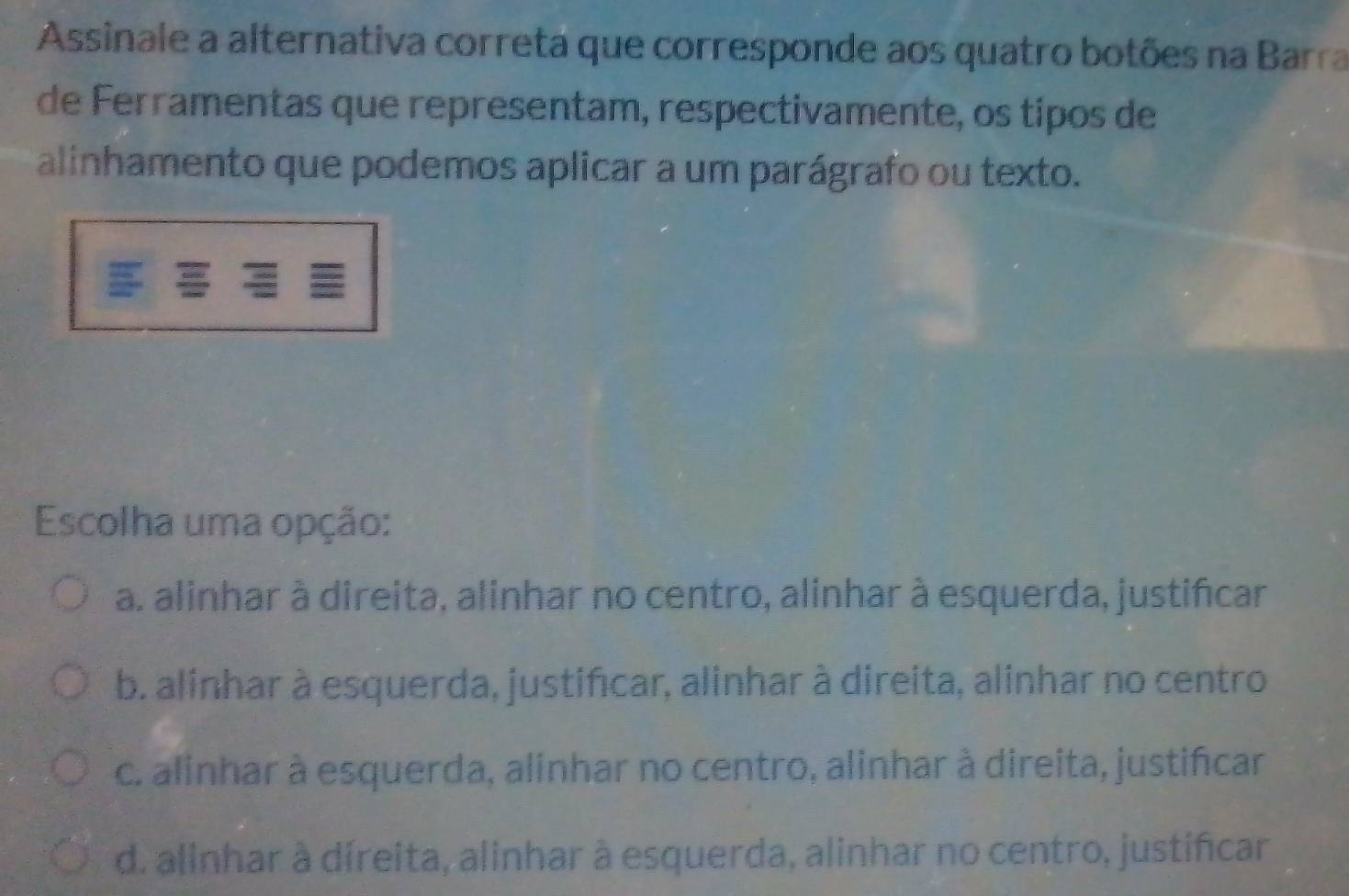 Assinale a alternativa correta que corresponde aos quatro botões na Barra
de Ferramentas que representam, respectivamente, os tipos de
alinhamento que podemos aplicar a um parágrafo ou texto.
Escolha uma opção:
a. alinhar à direita, alinhar no centro, alinhar à esquerda, justifcar
b. alinhar à esquerda, justifcar, alinhar à direita, alinhar no centro
c. alinhar à esquerda, alinhar no centro, alinhar à direita, justifcar
d. alinhar à díreita, alinhar à esquerda, alinhar no centro, justifcar