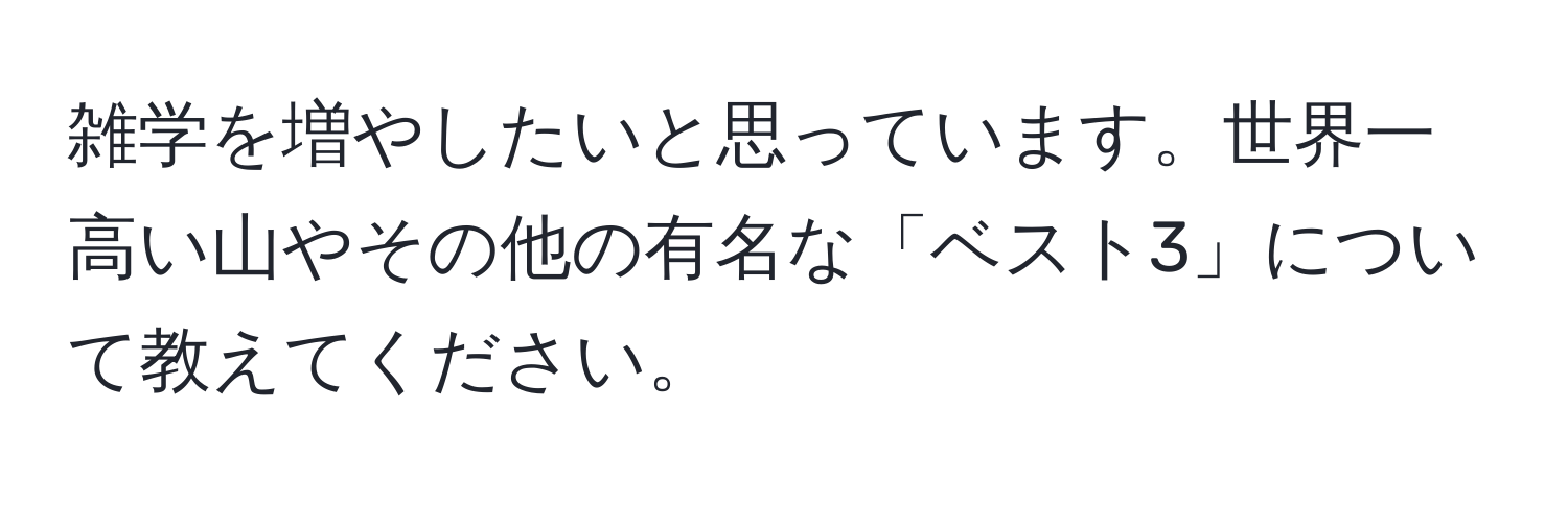 雑学を増やしたいと思っています。世界一高い山やその他の有名な「ベスト3」について教えてください。