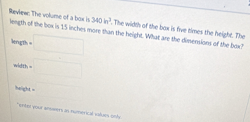 Review: The volume of a box is 340in^3. The width of the box is five times the height. The 
length of the box is 15 inches more than the height. What are the dimensions of the box? 
□
length =□
、 th =□
e^2+
410
heig nt=□
enter your answers as numerical values only.