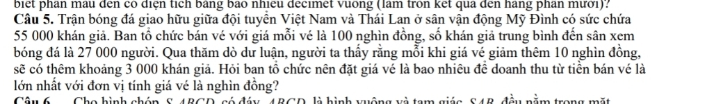 biet phan mau đến có diện tích bảng bao nhiều decimet vuống (làm tròn ket qua đến hàng phân mưới): 
Câu 5. Trận bóng đá giao hữu giữa đội tuyển Việt Nam và Thái Lan ở sân vận động Mỹ Đình có sức chứa
55 000 khán giả. Ban tổ chức bán vé với giá mỗi vé là 100 nghìn đồng, số khán giả trung bình đến sân xem 
bóng đá là 27 000 người. Qua thăm dò dư luận, người ta thấy rằng mỗi khi giá vé giảm thêm 10 nghìn đồng, 
sẽ có thêm khoảng 3 000 khán giả. Hỏi ban tổ chức nên đặt giá vé là bao nhiêu để doanh thu từ tiền bán vé là 
lớn nhất với đơn vị tính giá vé là nghìn đồng? 
Câu 6 Cho hình chóp S. 4BCD, có đáy, 4BGD, là hình vuộng và tam giác, S4B, đầu nằm trong mặt