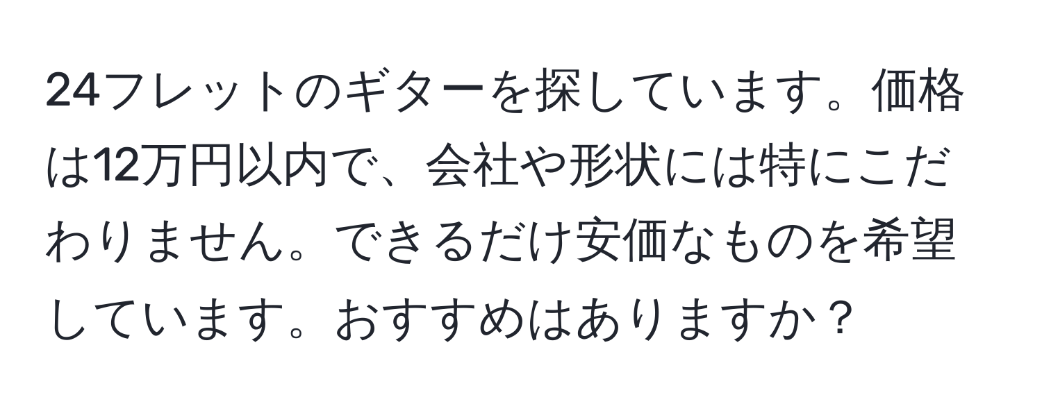 24フレットのギターを探しています。価格は12万円以内で、会社や形状には特にこだわりません。できるだけ安価なものを希望しています。おすすめはありますか？