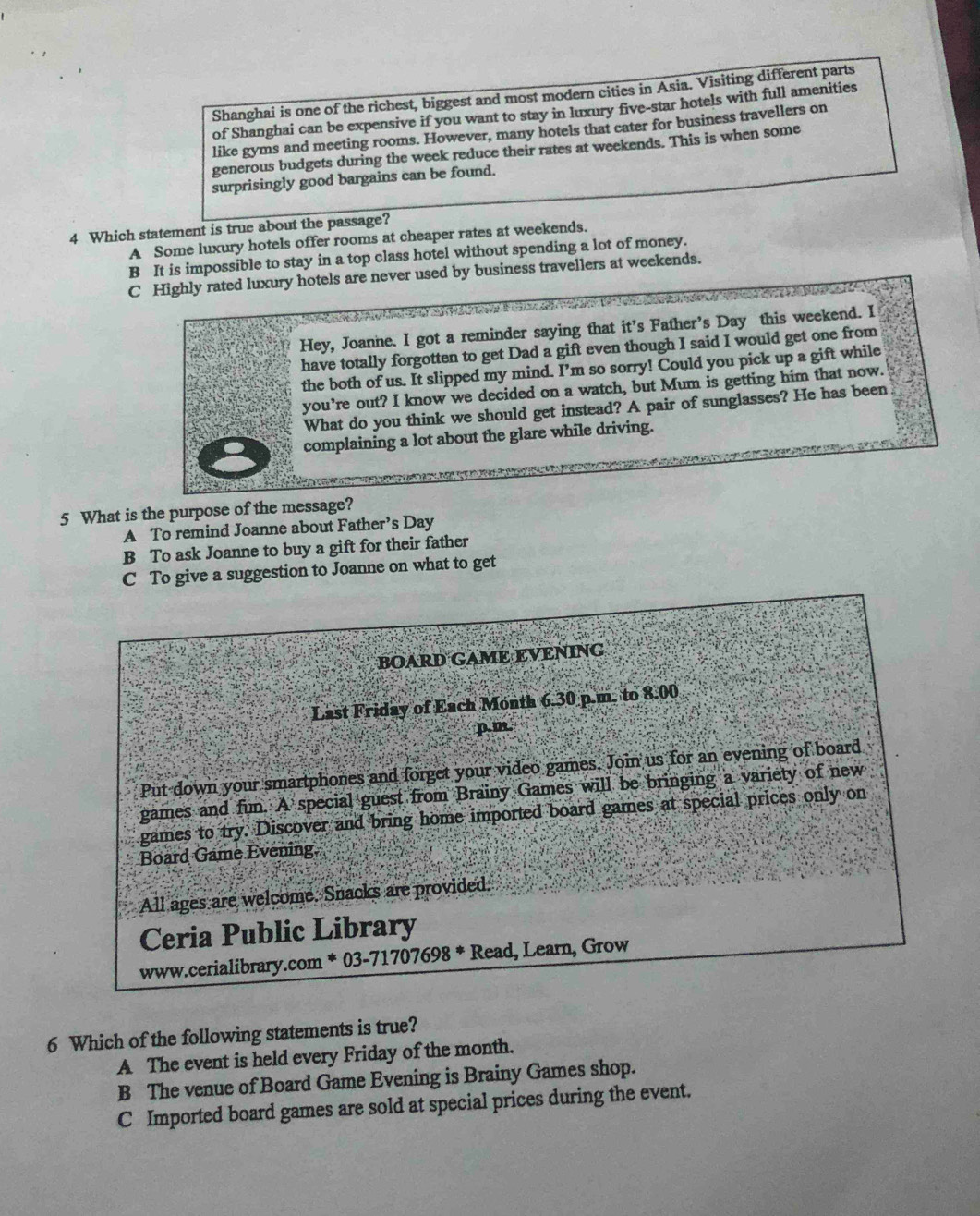 Shanghai is one of the richest, biggest and most modern cities in Asia. Visiting different parts
of Shanghai can be expensive if you want to stay in luxury five-star hotels with full amenities
like gyms and meeting rooms. However, many hotels that cater for business travellers on
generous budgets during the week reduce their rates at weekends. This is when some
surprisingly good bargains can be found.
4 Which statement is true about the passage?
A Some luxury hotels offer rooms at cheaper rates at weekends.
B It is impossible to stay in a top class hotel without spending a lot of money.
C Highly rated luxury hotels are never used by business travellers at weekends.
Hey, Joanne. I got a reminder saying that it’s Father’s Day this weekend. I
have totally forgotten to get Dad a gift even though I said I would get one from
the both of us. It slipped my mind. I’m so sorry! Could you pick up a gift while
you're out? I know we decided on a watch, but Mum is getting him that now.
What do you think we should get instead? A pair of sunglasses? He has been
complaining a lot about the glare while driving.
5 What is the purpose of the message?
A To remind Joanne about Father’s Day
B To ask Joanne to buy a gift for their father
C To give a suggestion to Joanne on what to get
BOARD GAME EVENING
Last Friday of Each Month 6.30 p.m. to 8.00
p.m.
Put down your smartphones and forget your video games. Join us for an evening of board
games and fun. A special guest from Brainy Games will be bringing a variety of new
games to try. Discover and bring home imported board games at special prices only on
Board Game Evening,
All ages are welcome. Snacks are provided.
Ceria Public Library
www.cerialibrary.com * 03-71707698 * Read, Learn, Grow
6 Which of the following statements is true?
A The event is held every Friday of the month.
B The venue of Board Game Evening is Brainy Games shop.
C Imported board games are sold at special prices during the event.