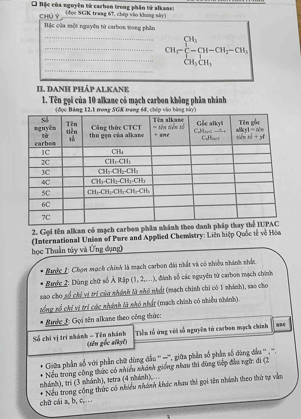 Bậc của nguyên tử carbon trong phân tử alkane:
CHÚ Ý (đọc SGK trang 67, chép vào khung này)
Bậc của một nguyên tử carbon trong phân
___ CH_3-C-CH-CH_2-CH_3
_
II. DANH PHÁP ALKANE
1. Tên gọi của 10 alkane có mạch carbon không phân nhánh
2. Gọi tên alkan có mạch carbon p
(International Union of Pure and Applied Chemistry: Liên hiệp Quốc tế về Hóa
học Thuần túy và Ứng dụng)
Bước 1: Chọn mạch chính là mạch carbon dài nhất và có nhiều nhánh nhất.
Bước 2: Dùng chữ số Ả Rập (1, 2,..), 0, đánh số các nguyên tử carbon mạch chính
sao cho số chỉ vị trí của nhánh là nhỏ nhất (mạch chính chỉ có 1 nhánh), sao cho
tổng số chỉ vị trí các nhánh là nhỏ nhất (mạch chính có nhiều nhánh).
Bước 3: Gọi tên alkane theo công thức:
Số chǐ vị trí nhánh - Tên nhánh Tiền tố ứng với số nguyên tử carbon mạch chính ane
(tên gốc alkyl)
Giữa phần số với phần chữ dùng dấu “ —”, giữa phần số phần số dùng dấu “ , “.
Nếu trong công thức có nhiều nhánh giống nhau thì dùng tiếp đầu ngữ: di (2
nhánh), tri (3 nhánh), tetra (4 nhánh),…
Nếu trong công thức có nhiều nhánh khác nhau thì gọi tên nhánh theo thứ tự vần
chữ cái a, b, c,…
2