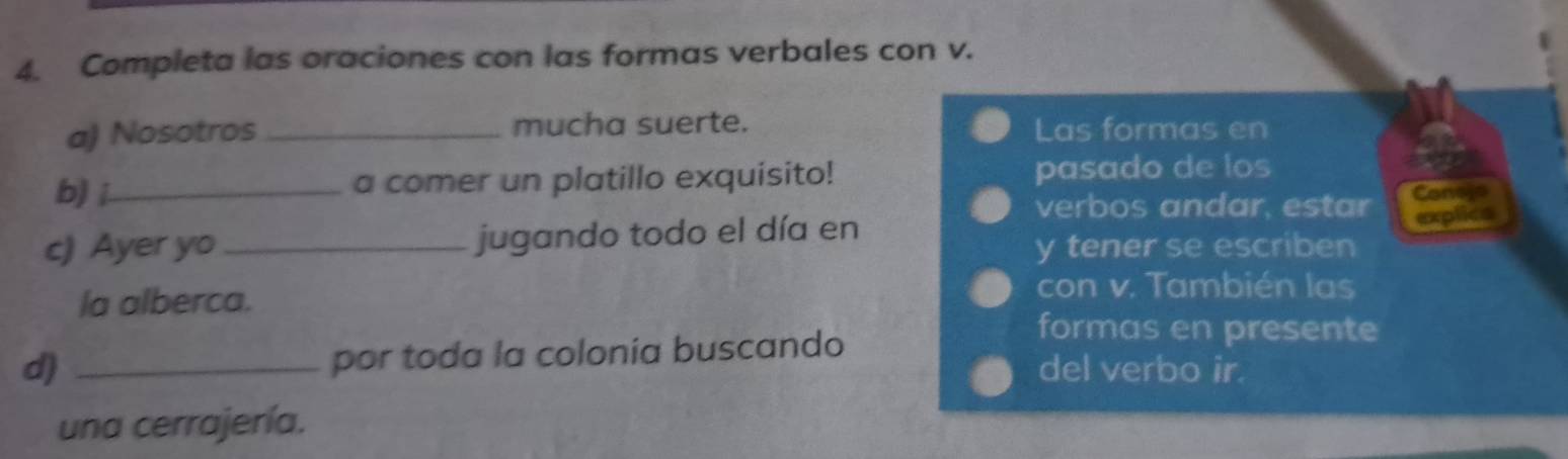 Completa las oraciones con las formas verbales con v. 
a) Nosotros _mucha suerte. Las formas en 
b) _a comer un platillo exquisito! pasado de los 
verbos andar, estar Conejo 
c) Ayer yo _jugando todo el día en 
explica 
y tener se escriben 
la alberca. 
con v. También las 
por toda la colonia buscando 
formas en presente 
d) _del verbo ir. 
una cerrajería.