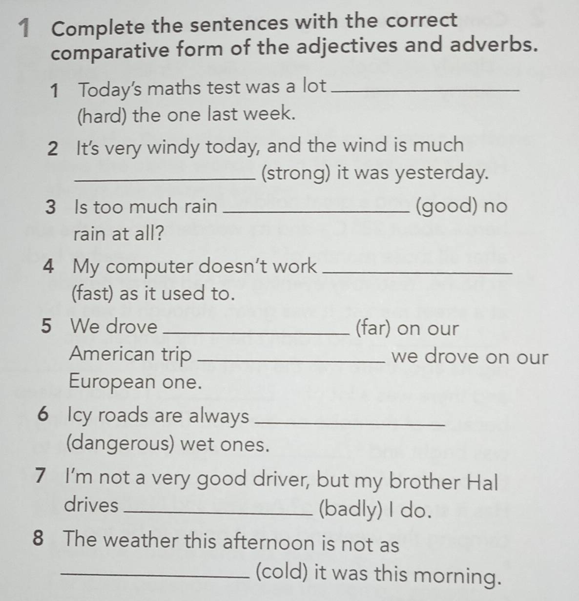 Complete the sentences with the correct 
comparative form of the adjectives and adverbs. 
1 Today's maths test was a lot_ 
(hard) the one last week. 
2 It's very windy today, and the wind is much 
_(strong) it was yesterday. 
3 Is too much rain _(good) no 
rain at all? 
4 My computer doesn't work_ 
(fast) as it used to. 
5 We drove _(far) on our 
American trip _we drove on our 
European one. 
6 Icy roads are always_ 
(dangerous) wet ones. 
7 I'm not a very good driver, but my brother Hal 
drives _(badly) I do. 
8 The weather this afternoon is not as 
_(cold) it was this morning.