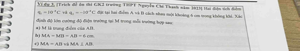 Ví dụ 3. [Trích đề ôn thi GK2 trường THPT Nguyễn Chí Thanh năm 2023] Hai điện tích điểm
q_1=10^(-8)C và q_2=-10^(-8)C đặt tại hai điểm A và B cách nhau một khoảng 6 cm trong không khí. Xác 
định độ lớn cường độ điện trường tại M trong mỗi trường hợp sau: 
a) M là trung điểm của AB. 
b) MA=MB=AB=6cm. 
c) MA=ABvaMA⊥ AB.