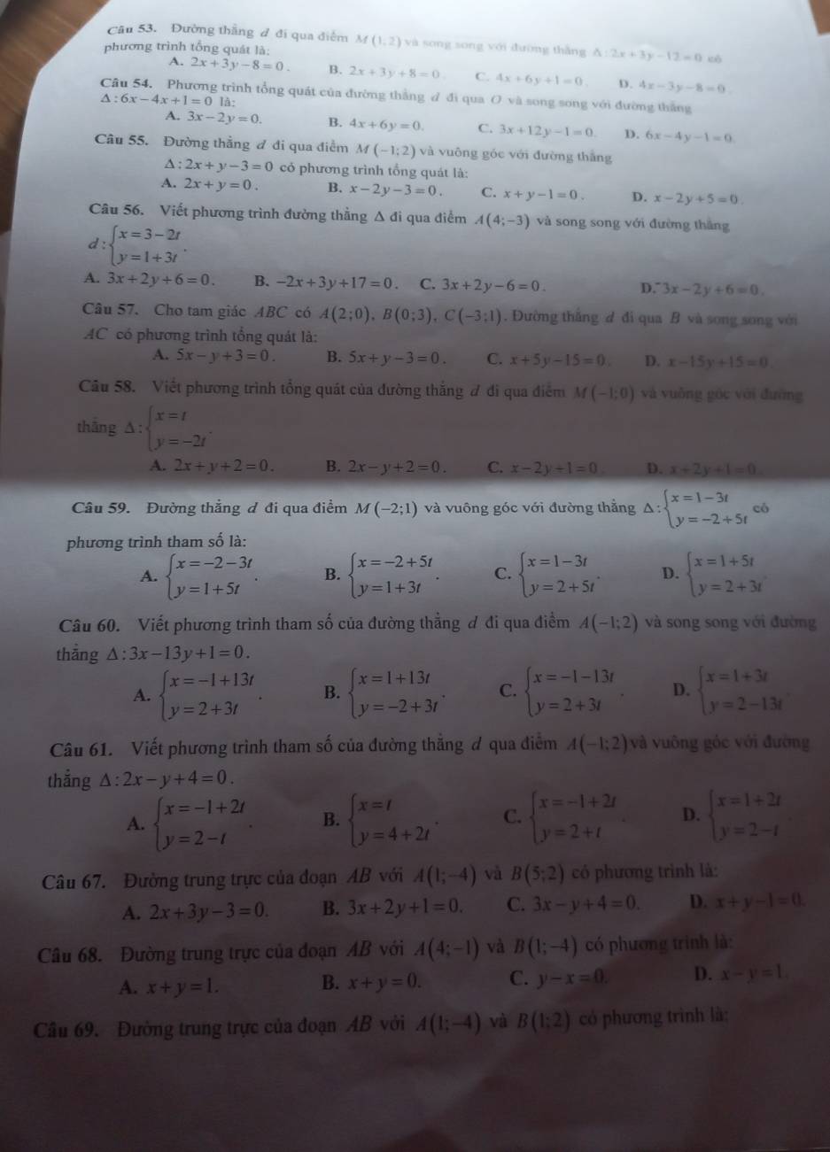 Đường thắng đ đi qua điểm
phương trình tổng quát là: M(1,2) và song song với đường thắng △ :2x+3y-12=0 cò
A. 2x+3y-8=0. B. 2x+3y+8=0 C. 4x+6y+1=0. D. 4x-3y-8=0
Câu 54. Phương trình tổng quát của đường thắng đ đi qua O và song song với đường thắng
△ :6x-4x+1=0la:
A. 3x-2y=0. B. 4x+6y=0. C. 3x+12y-1=0. D. 6x-4y-1=0.
Câu 55. Đường thẳng đ đi qua điểm M(-1;2) và vuông góc với đường thắng
A : 2x+y-3=0 có phương trình tổng quát là:
A. 2x+y=0. B. x-2y-3=0. C. x+y-1=0. D. x-2y+5=0
Câu 56. Viết phương trình đường thằng Δ đi qua điểm A(4;-3) và song song với đường thắng
d: beginarrayl x=3-2t y=1+3tendarray. .
A. 3x+2y+6=0. B. -2x+3y+17=0 C. 3x+2y-6=0. D. 3x-2y+6=0
Câu 57. Cho tam giác ABC có A(2;0),B(0;3),C(-3;1). Đường thắng d đi qua B và song song với
AC có phương trình tổng quát là:
A. 5x-y+3=0. B. 5x+y-3=0. C. x+5y-15=0. D. x-15y+15=0
Câu 58. Viết phương trình tổng quát của đường thắng đ đi qua điểm M(-1;0) và vuǒng góc với đường
thāng Delta :beginarrayl x=t y=-2tendarray. .
A. 2x+y+2=0. B. 2x-y+2=0. C. x-2y+1=0 D. x+2y+1=0
Câu 59. Đường thắng ơ đi qua điểm M(-2;1) và vuông góc với đường thẳng Delta :beginarrayl x=1-3t y=-2+5tendarray. có
phương trình tham số là:
A. beginarrayl x=-2-3t y=1+5tendarray. B. beginarrayl x=-2+5t y=1+3tendarray. . C. beginarrayl x=1-3t y=2+5tendarray. . D. beginarrayl x=1+5t y=2+3tendarray.
Câu 60. Viết phương trình tham số của đường thẳng ơ đi qua điểm A(-1;2) và song song với đường
thāng △ :3x-13y+1=0.
A. beginarrayl x=-1+13t y=2+3tendarray. . B. beginarrayl x=1+13t y=-2+3tendarray. . C. beginarrayl x=-1-13t y=2+3tendarray. . D. beginarrayl x=1+3t y=2-13tendarray.
Câu 61. Viết phương trình tham số của đường thẳng đ qua điểm A(-1;2) và vuông góc với đường
thắng △ :2x-y+4=0.
A. beginarrayl x=-1+2t y=2-tendarray. . B. beginarrayl x=t y=4+2tendarray. C. beginarrayl x=-1+2t y=2+tendarray. D. beginarrayl x=1+2t y=2-tendarray.
Câu 67. Đường trung trực của đoạn AB với A(1;-4) và B(5;2) có phương trình là:
A. 2x+3y-3=0. B. 3x+2y+1=0. C. 3x-y+4=0. D. x+y-1=0.
Câu 68. Đường trung trực của đoạn AB với A(4;-1) và B(1;-4) có phương trình là:
A. x+y=1. B. x+y=0. C. y-x=0. D. x-y=1.
Cầu 69. Đường trung trực của đoạn AB với A(1;-4) và B(1:2) có phương trình là: