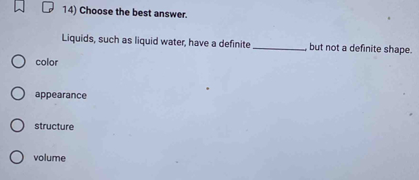 Choose the best answer.
Liquids, such as liquid water, have a definite _, but not a definite shape.
color
appearance
structure
volume