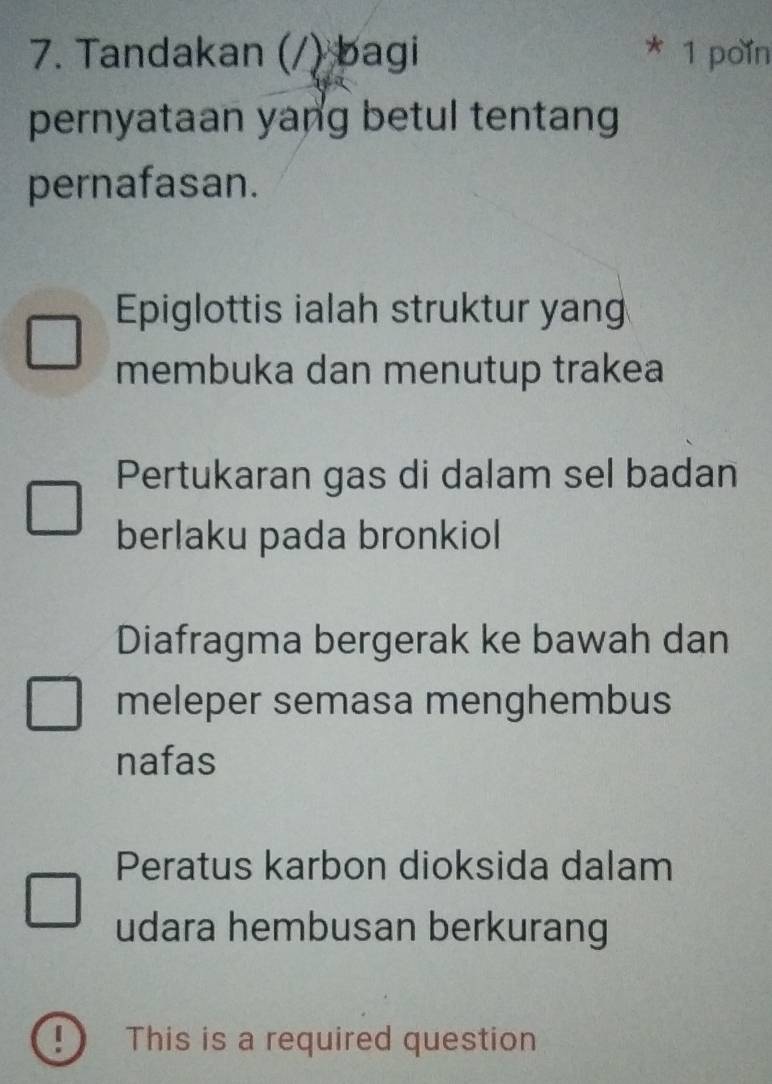 Tandakan (/) bagi * 1 poin
pernyataan yang betul tentang
pernafasan.
Epiglottis ialah struktur yang
membuka dan menutup trakea
Pertukaran gas di dalam sel badan
berlaku pada bronkiol
Diafragma bergerak ke bawah dan
meleper semasa menghembus
nafas
Peratus karbon dioksida dalam
udara hembusan berkurang
! This is a required question