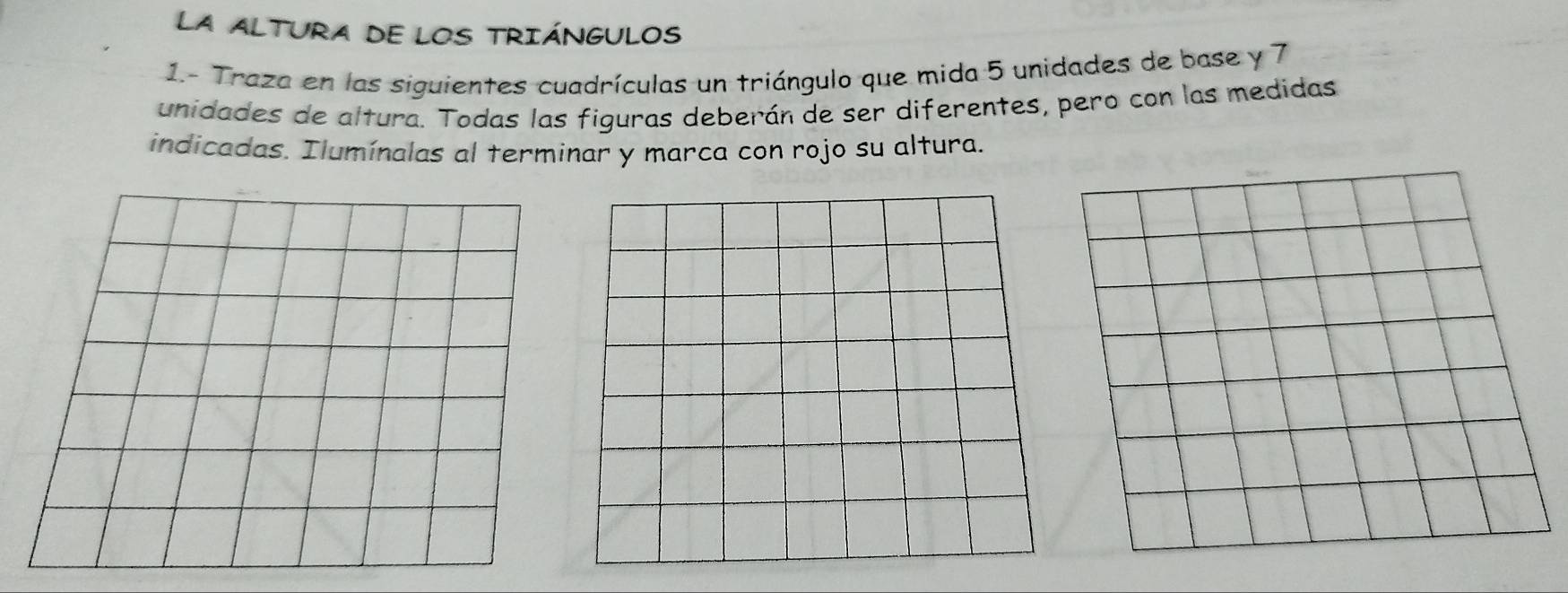 La aLTURA de loS TRIÁNGULOs 
1.- Traza en las siguientes cuadrículas un triángulo que mida 5 unidades de base y 7
unidades de altura. Todas las figuras deberán de ser diferentes, pero con las medidas 
indicadas. Ilumínalas al terminar y marca con rojo su altura.