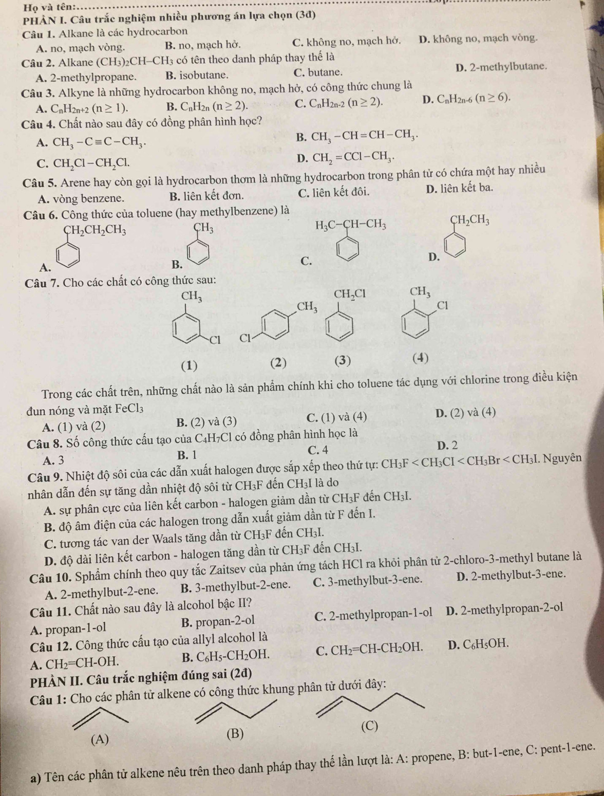 Họ và tên:
_
PHÀN I. Câu trắc nghiệm nhiều phương án lựa chọn (3đ)
Câu 1. Alkane là các hydrocarbon
A. no, mạch vòng. B. no, mạch hở. C. không no, mạch hở. D. không no, mạch vòng.
Câu 2. Alkane (CH_3 _2CH-CH_3 có tên theo danh pháp thay thế là
A. 2-methylpropane. B. isobutane. C. butane. D. 2-methylbutane.
Câu 3. Alkyne là những hydrocarbon không no, mạch hở, có công thức chung là
A. C_nF I2n+2 (n≥ 1). B. C_nH_2n (n≥ 2). C. C_nH_2r -2 (n≥ 2). D. C_nH_2n-6(n≥ 6).
Câu 4. Chất nào sau đây có đồng phân hình học?
A. CH_3-Cequiv C-CH_3.
B. CH_3-CH=CH-CH_3.
C. CH_2Cl-CH_2Cl.
D. CH_2=CCl-CH_3.
Câu 5. Arene hay còn gọi là hydrocarbon thơm là những hydrocarbon trong phân tử có chứa một hay nhiều
A. vòng benzene. B. liên kết đơn. C. liên kết đôi. D. liên kết ba.
Câu 6. Công thức của toluene (hay methylbenzene) là
CH_2CH_2CH_3
CH_3
H_3C-CH-CH_3
CH_2CH_3
D.
A.
B.
C.
Câu 7. Cho các chất có công thức sau:
CH_3
CH_2Cl CH_3
Cl
Cl 
(1) (2) (3) (4)
Trong các chất trên, những chất nào là sản phẩm chính khi cho toluene tác dụng với chlorine trong điều kiện
đun nóng và mặt FeCl_3
A. (1) và (2) B. (2) và (3) C. (1) và (4) D. (2) và (4)
Câu 8. Số công thức cấu tạo của C4H7Cl có đồng phân hình học là
D. 2
B. 1
A. 3 C. 4
Câu 9. Nhiệt độ sôi của các dẫn xuất halogen được sắp xếp theo thứ tự: 6 CH_3F . Nguyên
nhân dẫn đến sự tăng dần nhiệt độ sôi từ CH₃F đến CH3I là do
A. sự phân cực của liên kết carbon - halogen giảm dần từ CH₃F đến CH3I.
B. độ âm điện của các halogen trong dẫn xuất giảm dần từ F đến I.
C. tương tác van der Waals tăng dần từ CH₃F đến CH₃I.
D. độ dài liên kết carbon - halogen tăng dần từ ở CH_3 F đến CH3I.
Câu 10. Sphẩm chính theo quy tắc Zaitsev của phản ứng tách HCl ra khỏi phân tử 2-chloro-3-methyl butane là
A. 2-methylbut-2-ene. B. 3-methylbut-2-ene. C. 3-methylbut-3-ene. D. 2-methylbut-3-ene.
Câu 11. Chất nào sau đây là alcohol bậc II?
A. propan-1-ol B. propan-2-ol C. 2-methylpropan-1-ol D. 2-methylpropan-2-ol
Câu 12. Công thức cấu tạo của allyl alcohol là
A. CH_2=CH-OH. C. CH₂=CH- · CH_2OH. D. C_6H_5OH
B. C_6H_5-CH_2OH.
PHÀN II. Câu trắc nghiệm đúng sai (2đ)
Câu 1: Cho các phân tử alkene có công thức khungi đây:
(A) 
a) Tên các phân tử alkene nêu trên theo danh pháp thay thế lần lượt là: A: propene, B: but-1-ene, C: pent-1-ene.