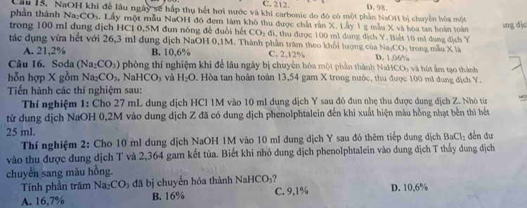 C. 212. D. 98.
Câu 15. NaOH khi để lầu ngày sẽ hấp thụ hết hơi nước và khí carbonic do đó có một phần NaOH bị chuyển hóa một
phần thành Na_2CO_3. Lấy một mẫu NaOH đó đem làm khô thu được chất rấn X. Lấy 1 g mẫu X và hòa tan hoàn toàn ɪng dịc
trong 100 ml dung dịch HCl 0,5M đun nóng để đuổi hết CO_2di , thu được 100 ml dung dịch Y. Biết 10 ml dung địch Y
tác dụng vừa hết với 26,3 ml dung dịch NaOH 0,1M. Thành phần trăm theo khối lượng của Na_2CO_3 trong mẫu X là
A. 21,2% B. 10,6% C. 2,12% D. 1.06%
Câu 16. Soda (Na_2CO_3) phòng thí nghiệm khi để lâu ngày bị chuyển hóa một phần th ành NaHCO_3 và hút ẩm tạo thành
hỗn hợp X gồm Na_2CO_3 , Na HCO_3 và H_2O 9. Hòa tan hoàn toàn 13,54 gam X trong nước, thu được 100 mi dung địch Y.
Tiến hành các thí nghiệm sau:
Thí nghiệm 1: Cho 27 mL dung dịch HCl 1M vào 10 ml dung dịch Y sau đó đun nhẹ thu được dung dịch Z. Nhỏ từ
từ dung dịch NaOH 0,2M vào dung dịch Z đã có dung dịch phenolphtalein đến khi xuất hiện màu hồng nhạt bền thi hết
25 ml. đến dư
Thí nghiệm 2: Cho 10 ml dung dịch NaOH 1M vào 10 ml dung dịch Y sau đó thêm tiếp dung dịch BaCl_2
vào thu được dung dịch T và 2,364 gam kết tủa. Biết khi nhỏ dung dịch phenolphtalein vào dung dịch T thấy dung dịch
chuyển sang màu hồng.
Tính phần trăm Na_2CO_3 đã bị chuyển hóa thành NaHCO_3 ?
A. 16,7% B. 16% C. 9,1% D. 10,6%